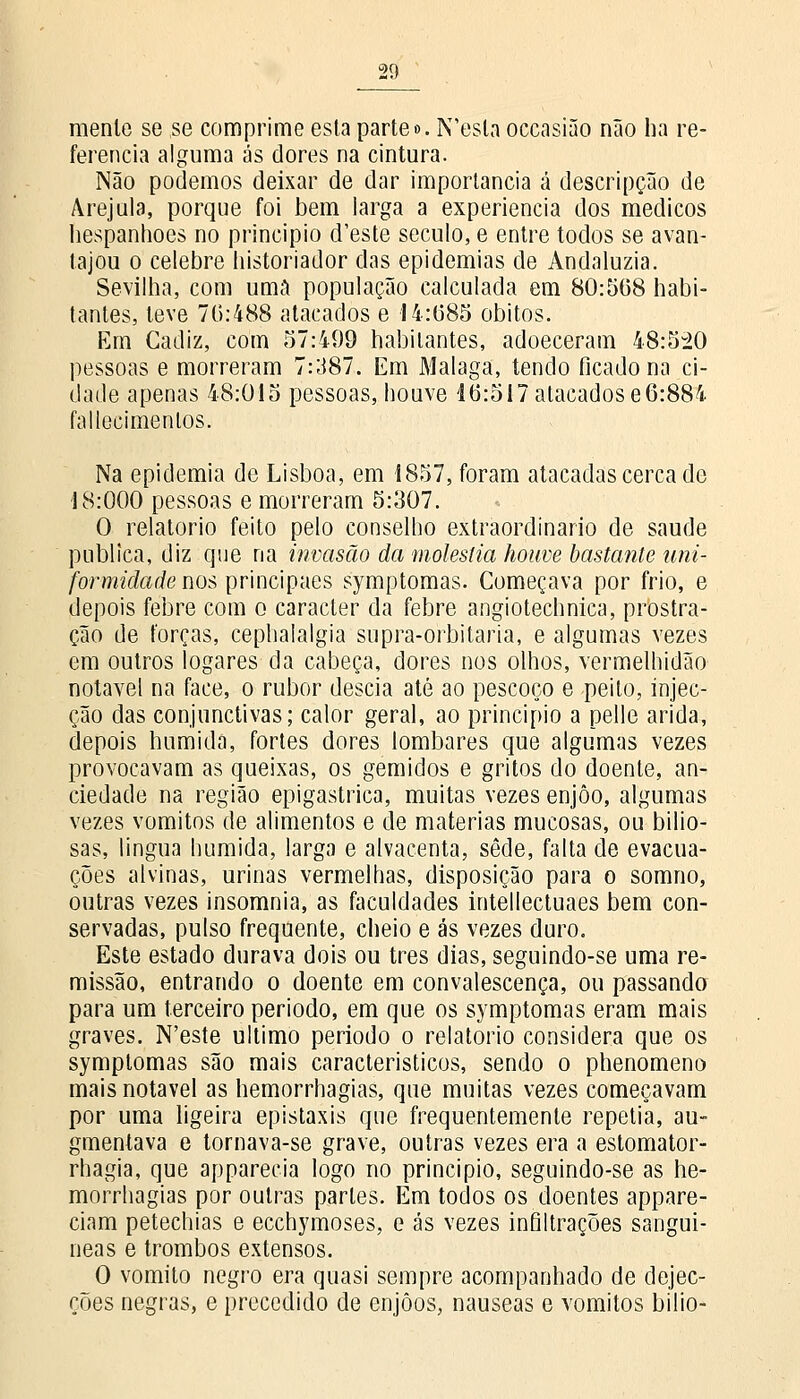 menle se se comprime esta parte». N'esla occasião não ha re- ferencia alguma ás dores na cintura. Não podemos deixar de dar importância á descripção de Arejula, porque foi bem larga a experiência dos médicos liespanhoes no principio d'este século, e entre todos se avan- tajou o celebre historiador das epidemias de Andaluzia. Sevilha, com uma população calculada em 80:568 habi- tantes, teve 76:488 atacados e 14:685 óbitos. Em Gadiz, com 57:499 habitantes, adoeceram 48:520 pessoas e morreram 7:387. Em Málaga, tendo ficado na ci- dade apenas 48:015 pessoas, houve 16:517 atacados e6:884 fallecimentos. Na epidemia de Lisboa, em 1857, foram atacadas cerca de 18:000 pessoas e morreram 5:307. O relatório feito pelo conselho extraordinário de saúde publica, diz que na invasão da moléstia houve bastante uni- formidade nos principaes symptomas. Começava por frio, e depois febre com o caracter da febre angiotechnica, prostra- ção de forças, cephalalgia supra-orbitaria, e algumas vezes em outros logares da cabeça, dores nos olhos, vermelhidão notável na face, o rubor descia até ao pescoço e peito, injec- ção das conjunctivas; calor geral, ao principio a pelle árida, depois húmida, fortes dores lombares que algumas vezes provocavam as queixas, os gemidos e gritos do doente, an- ciedade na região epigastrica, muitas vezes enjoo, algumas vezes vómitos de alimentos e de matérias mucosas, ou bilio- sas, língua húmida, larga e alvacenta, sede, falta de evacua- ções alvinas, urinas vermelhas, disposição para o somno, outras vezes insomnia, as faculdades intellectuaes bem con- servadas, pulso frequente, cheio e ás vezes duro. Este estado durava dois ou três dias, seguindo-se uma re- missão, entrando o doente em convalescença, ou passando para um terceiro período, em que os symptomas eram mais graves. N'este ultimo período o relatório considera que os symptomas são mais característicos, sendo o phenomeno mais notável as hemorrhagias, que muitas vezes começavam por uma ligeira epistaxis que frequentemente repetia, au» gmentava e tornava-se grave, outras vezes era a estomator- rhagia, que apparecia logo no principio, seguindo-se as he- morrhagias por outras partes. Em todos os doentes appare- ciam petechias e ecchymoses, e ás vezes infiltrações sanguí- neas e trombos extensos. O vomito negro era quasi sempre acompanhado de dejec- ções negras, e precedido de enjoos, náuseas e vómitos bilio-