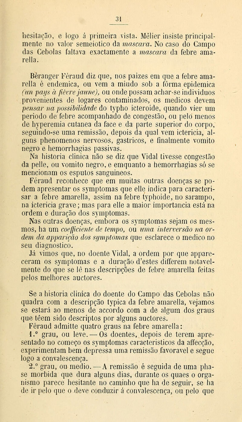 hesitação, e logo á primeira vista. Mêlier insiste principal- mente no valor semeiotico da mascara. No caso do Campo das Cebolas faltava exactamente a mascara da febre ama- rella. Béranger Féraud diz que, nos paizes em que a febre ama- rella é endémica, ou vem a miúdo sob a forma epidemica (un pays à fièvre jaune), ou onde possam achar-se indivíduos provenientes de logares contaminados, os médicos devem pemar na possibilidade do typho icteroide, quando vier um período de febre acompanhado de congestão, ou pelo menos de hyperemia cutânea da face e da parte superior do corpo, seguindo-se uma remissão, depois da qual vem icterícia, al- guns phenomenos nervosos, gástricos, e finalmente vomito negro e hemorrhagias passivas. Na historia clinica não se diz que Vidal tivesse congestão da pelle, ou vomito negro, e emquanto a hemorrhagias só se mencionam os esputos sanguíneos. Féraud reconhece que em muitas outras doenças se po- dem apresentar os symptomas que elle indica para caracteri- sar a febre amarella, assim na febre typhoide, no sarampo, na icterícia grave; mas para elle a maior importância está na ordem e duração dos symptomas. Nas outras doenças, embora os symptomas sejam os mes- mos, ha um coeficiente de tempo, ou uma interversão na or- dem da apparição dos symptomas quo esclarece o medico no seu diagnostico. Já vimos que, no doente Vidal, a ordem por que appare- ceram os symptomas e a duração d'estes differem notavel- mente do que se lê nas descripções de febre amarella feitas pelos melhores auctores. Se a historia clinica do doente do Campo das Cebolas não quadra com a descripção typica da febre amarella, vejamos se estará ao menos de accordo com a de algum dos graus que têem sido descriplos por alguns auctores. Féraud admitte quatro graus na febre amarella: 1.° grau, ou leve. — Os doentes, depois de terem apre- sentado no começo os symptomas característicos da affecção, experimentam bem depressa uma remissão favorável e segue logo a convalescença. 2.° grau, ou médio. — A remissão é seguida de uma pha- se mórbida que dura alguns dias, durante os quaes o orga- nismo parece hesitante no caminho que ha de seguir, se ha de ir pelo que o deve conduzir á convalescença, ou pelo que