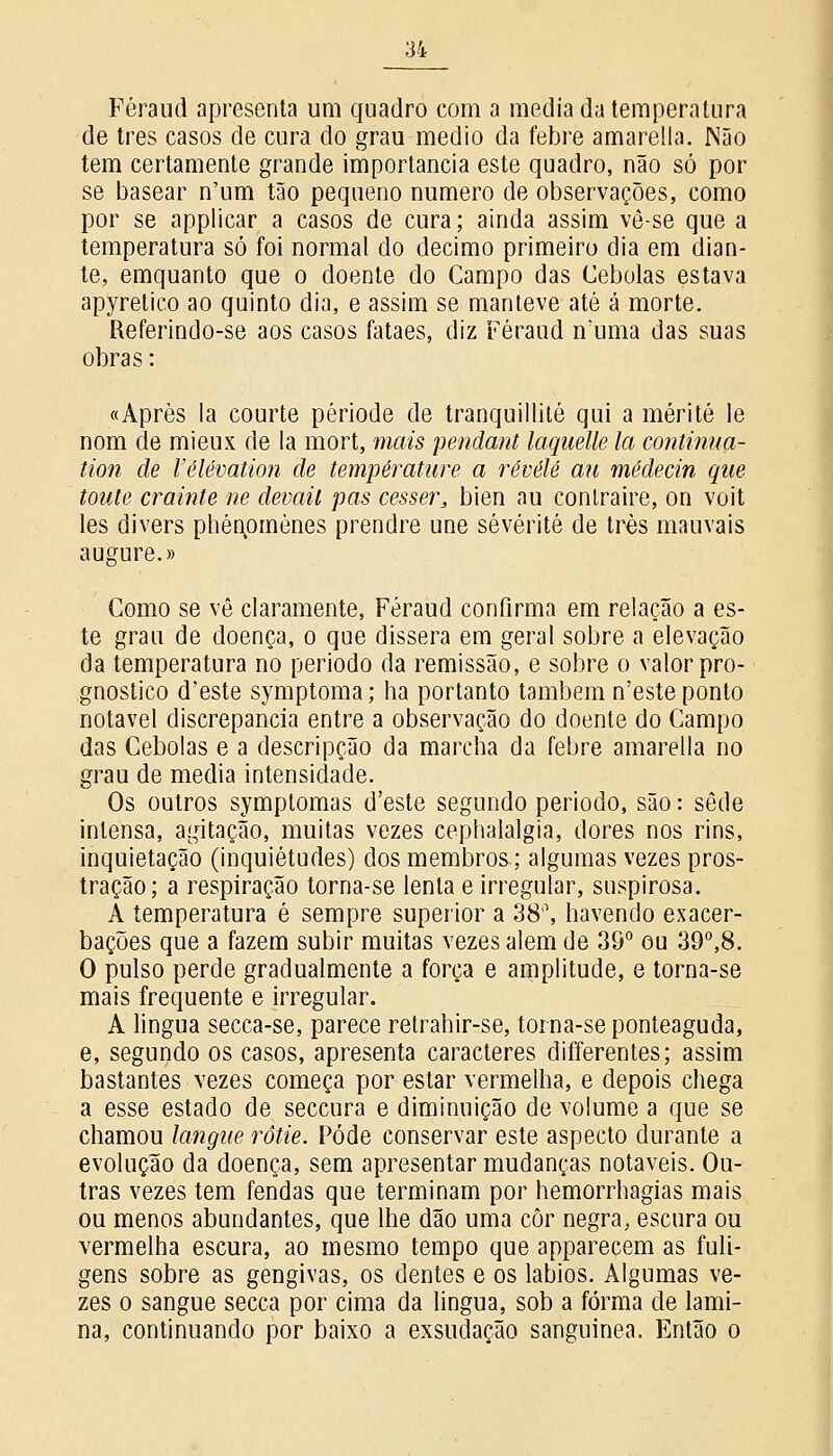 Féraud apresenta um quadro com a media da temperatura de três casos de cura do grau médio da febre amarella. Não tem certamente grande importância este quadro, não só por se basear n'um tão pequeno numero de observações, como por se applicar a casos de cura; ainda assim vê-se que a temperatura só foi normal do decimo primeiro dia em dian- te, emquanto que o doente do Campo das Cebolas estava apyretico ao quinto dia, e assim se manteve até á morte. Referindo-se aos casos fataes, diz Féraud n'uma das suas obras: «Après la courte période de tranquillité qui a mérité le nom de mieux de Ia mort, mais pendant laquelle la continua- tion de 1'élévation de température a révêlé au médecin que toute crainte ne devail pas cesser, bien au contraire, on voit les divers phénpmònes prendre une sévérité de três mauvais augure.» Como se vê claramente, Féraud confirma em relação a es- te grau de doença, o que dissera em geral sobre a elevação da temperatura no período da remissão, e sobre o valor pro- gnostico d'este symptoma; ha portanto também n'este ponto notável discrepância entre a observação do doente do Campo das Cebolas e a descripção da marcha da febre amarella no grau de media intensidade. Os outros symptomas d'este segundo período, são: sede intensa, agitação, muitas vezes cephalalgia, dores nos rins, inquietação (inquietudes) dos membros; algumas vezes pros- tração; a respiração torna-se lenta e irregular, suspirosa. A temperatura é sempre superior a 38'\ havendo exacer- bações que a fazem subir muitas vezes alem de 39° ou 39°,8. O pulso perde gradualmente a força e amplitude, e torna-se mais frequente e irregular. A lingua secca-se, parece retrahir-se, torna-se ponteaguda, e, segundo os casos, apresenta caracteres differentes; assim bastantes vezes começa por estar vermelha, e depois chega a esse estado de seccura e diminuição de volume a que se chamou langue rôtie. Pôde conservar este aspecto durante a evolução da doença, sem apresentar mudanças notáveis. Ou- tras vezes tem fendas que terminam por hemorrhagias mais ou menos abundantes, que lhe dão uma côr negra, escura ou vermelha escura, ao mesmo tempo que apparecem as fuli- gens sobre as gengivas, os dentes e os lábios. Algumas ve- zes o sangue secca por cima da lingua, sob a forma de lami- na, continuando por baixo a exsudação sanguinea. Então o