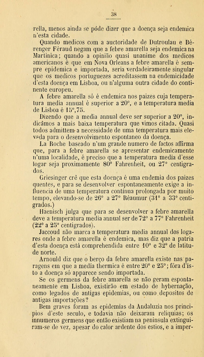 relia, menos ainda se pôde dizer que a doença seja endémica n'esta cidade. Quando médicos com a auctoridade de Dutroulau e Bé- renger Féraud negam que a febre amarella seja endémica na Martinica; quando a opinião quasi unanime dos médicos americanos é que em Nova Orleans a febre amarella é sem- pre epidemica e importada, seria verdadeiramente singular que os médicos portuguezes acreditassem na endemicidade d'esta doença em Lisboa, ou n'alguma outra cidade do conti- nente europeu. A febre amarella só é endémica nos paizes cuja tempera- tura media annual é superior a 20°, e a temperatura media de Lisboa é 15°,75. Dizendo que a media annual deve ser superior a 20°, in- dicamos a mais baixa temperatura que vimos citada. Quasi todos admittem-a necessidade de uma temperatura mais ele- vada para o desenvolvimento espontâneo da doença. La Roche baseado n'um grande numero de factos affirma que, para a febre amarella se apresentar endemicamente n'uma localidade, é preciso que a temperatura media d'esse logar seja proximamente 80° Fahrenheit, ou 27° centígra- dos. Griesinger crê que esta doença é uma endemia dos paizes quentes, e para se desenvolver espontaneamente exige a in- fluencia de uma temperatura contínua prolongada por muito tempo, elevando-se de 26° a 27° Réaumur (31° a 33° centí- grados.) Haenisch julga que para se desenvolver a febre amarella deve a temperatura media annual ser de 72° a 77° Fahrenheit (22° a 25° centígrados). Jaccoud não marca a temperatura media annual dos loga- res onde a febre amarella é endémica, mas diz que a pátria d'esta doença está comprehendida entre 10° e 32° de latitu- de norte. Arnould diz que o berço da febre amarella existe nas pa- ragens em que a media thermica é entre 20° e 25°; fora d'is- to a doença só apparece sendo importada. Se os germens da febre amarella se não geram esponta- neamente em Lisboa, existirão em estado de hybernação, como legados de antigas epidemias, ou como.depósitos de antigas importações? Bem graves foram as epidemias da Andaluzia nos princí- pios d'este século, e todavia não deixaram relíquias; os innumeros germens que então existiam na península extingui- ram-se de vez, apesar do calor ardente dos estios, e a imper-