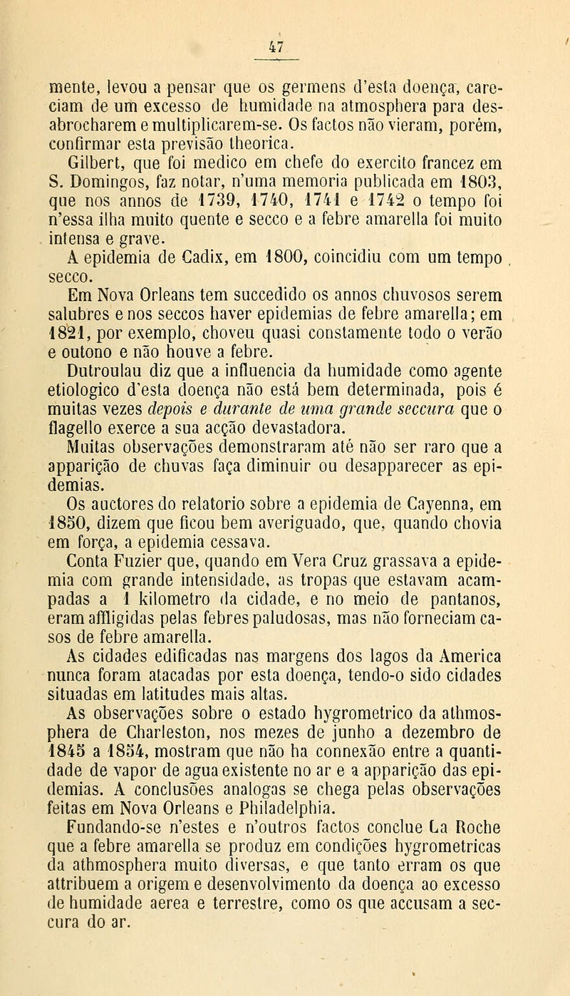 mente, levou a pensar que os germens d'esta doença, care- ciam de um excesso de humidade na atmosphera para des- abrocharem emultiplicarem-se. Os factos não vieram, porém, confirmar esta previsão lheorica. Gilbert, que foi medico em chefe do exercito francez em S. Domingos, faz notar, n'uma memoria publicada em 1803, que nos annos de 1739, 1740, 1741 e 1742 o tempo foi n'essa ilha muito quente e secco e a febre amarella foi muito intensa e grave. A epidemia de Cadix, em 1800, coincidiu com um tempo secco. Em Nova Orleans tem succedido os annos chuvosos serem salubres e nos seccos haver epidemias de febre amarella; em 1821, por exemplo, choveu quasi constamente todo o verão e outono e não houve a febre. Dutroulau diz que a influencia da humidade como agente etiológico d'esta doença não está bem determinada, pois é muitas vezes depois e durante de uma grande seccura que o flagello exerce a sua acção devastadora. Muitas observações demonstraram até não ser raro que a apparição de chuvas faça diminuir ou desapparecer as epi- demias. Os auctores do relatório sobre a epidemia de Cayenna, em 1850, dizem que ficou bem averiguado, que, quando chovia em força, a epidemia cessava. Conta Fuzier que, quando em Vera Cruz grassava a epide- mia com grande intensidade, as tropas que estavam acam- padas a 1 kilometro da cidade, e no meio de pântanos, eramaffligidas pelas febres paludosas, mas não forneciam ca- sos de febre amarella. As cidades edificadas nas margens dos lagos da America nunca foram atacadas por esta doença, tendo-o sido cidades situadas em latitudes mais altas. As observações sobre o estado hygrometrico da athmos- phera de Charleston, nos mezes de junho a dezembro de 1845 a 1854, mostram que não ha connexão entre a quanti- dade de vapor de agua existente no ar e a apparição das epi- demias. A conclusões análogas se chega pelas observações feitas em Nova Orleans e Philadelphia. Fundando-se n'estes e n'outros factos conclue La Roche que a febre amarella se produz em condições hygrometricas da athmosphera muito diversas, e que tanto erram os que attribuem a origem e desenvolvimento da doença ao excesso de humidade aérea e terrestre, como os que accusam a sec- cura do ar.