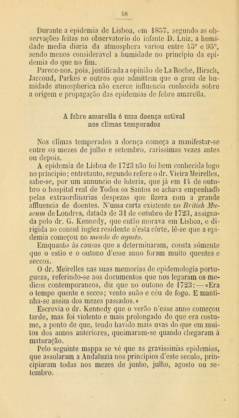 Durante a epidemia de Lisboa, cm 1857, segundo as ob- servações feitas no observatório do infante D. Luiz, a humi- dade media diária da atmosphera variou entre 45° e 95°, sendo menos considerável a humidade no principio da epi- demia do que no fim. Parece-nos, pois, justificada a opinião deLaRoche, Hirscli, Jaccoud, Parkes e outros que admittem que o grau de hu- midade atmospherica não exerce influencia conhecida sobre a origem e propagação das epidemias de febre amareila. A febre arnarella é uma doença estival nos climas temperados Nos climas temperados a doença começa a manifestar-se entre os mezes de julho e setembro, raríssimas vezes antes ou depois. A epidemia de Lisboa de 1723 não foi bem conhecida logo no principio; entretanto, segundo refere o dr. Vieira Meirelles, sabe-se, por um annuncio de loteria, que já em 14 de outu- bro o hospital real de Todos os Santos se achava empenhadb pelas extraordinárias despezas que fizera com a grande afíluencia de doentes. N'uma carta existente no British Mu- seum de Londres, datada de 31 de outubro de 1723, assigna- da pelo dr. G. Kennedy, que então morava em Lisboa, e di- rigida ao cônsul inglez residente n'esta corte, lè-se que a epi- demia começou no meado de agosto. Emquanto ás causas que a determinaram, consta somente que o estio e o outono d'esse anno foram muito quentes e seccos. O dr. Meirelles nas suas memorias de epidemologia portu- gueza, referindo-se aos documentos que nos legaram os mé- dicos contemporâneos, diz que no outono de 1723: — «Era o tempo quente e secco; vento suão e céu de fogo. E manti- nha-se assim dos mezes passados.» Escrevia o dr. Kennedy que o verão n'esse anno começou tarde, mas foi violento e mais prolongado do que era costu- me, a ponto de que, tendo havido mais uvas do que em mui- tos dos annos anteriores, queimaram-se quando chegaram á maturação. Pelo seguinte mappa se vê que as gravíssimas epidemias, que assolaram a Andaluzia nos princípios d'este século, prin- cipiaram todas nos mezes de junho, julho, agosto ou se- tembro.