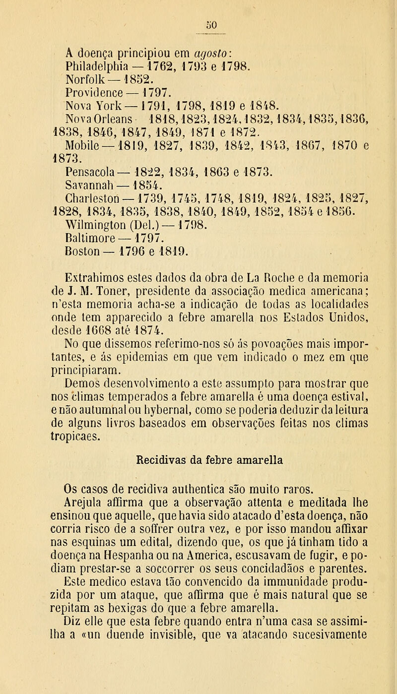 À doença principiou em agosto: Philadelphia —1762, 1793 e 1798. Norfolk —1852. Providence—1797. Nova York— 1791, 1798, 1819 e 1848. Nova Orleans 1818,1823,1824, 1 832,1834,1835,1836, 4838, 1846, 1847, 1849, 1871 e 1872. Mobile —1819, 1827, 1839, 1842, 1843, 1867, 1870 e 1873. Pensacola— 1822, 1834, 1863 e 1873. Savannah —1854. Gharleston —1739, 1745, 1748, 1819, 1824, 1825, 1827, 1828, 1834, 1835, 1838, 1840, 1849, 1852, 1854 e 1856. Wilmington (Del.)—1798. Baltimore —1797. Boston—1796 e 1819. Extrahimos estes dados da obra de La Roche e da memoria de J. M. Toner, presidente da associação medica americana; n'esta memoria acha-se a indicação de todas as localidades onde tem apparecido a febre amarella nos Estados Unidos, desde 1668 até 1874. No que dissemos referimo-nos só ás povoações mais impor- tantes, e ás epidemias em que vem indicado o mez em que principiaram. Demos desenvolvimento a este assumpto para mostrar que nos climas temperados a febre amarella é uma doença estival, e não autumnal ou hybernal, como se poderia deduzir da leitura de alguns livros baseados em observações feitas nos climas tropicaes. Recidivas da febre amarella Os casos de recidiva authentica são muito raros. Arejula affirma que a observação attenta e meditada lhe ensinou que aquelle, que havia sido atacado d'esta doença, não corria risco de a soffrer outra vez, e por isso mandou affixar nas esquinas um edital, dizendo que, os que já tinham tido a doença na Hespanha ou na America, escusavam de fugir, e po- diam prestar-se a soccorrer os seus concidadãos e parentes. Este medico eslava tão convencido da immunidade produ- zida por um ataque, que affirma que é mais natural que se repitam as bexigas do que a febre amarella. Diz elle que esta febre quando entra n'uma casa se assimi- Iha a «un duende invisible, que va atacando sucesivamente