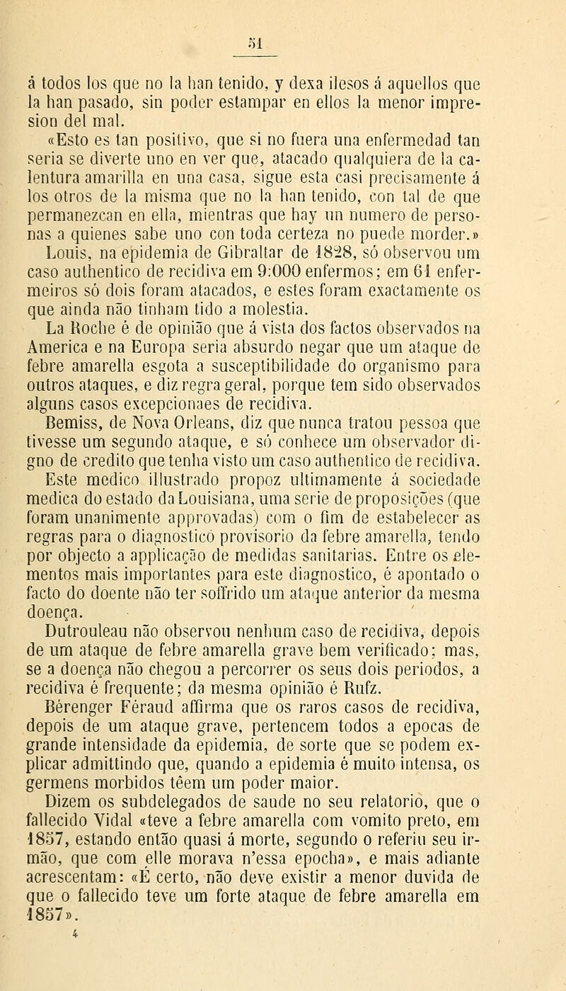 SI á todos los que no la han íenido, y dexa ilesos á aquellos que la han pasado, sin poder estampar en ellos la menor impre- sion dei mal. «Esto es tan positivo, que si no mera una enfermedad tan seria se diverte uno en ver que, atacado qualquiera de la ca- lentura amarilla en una casa, sigue esta casi precisamente á los otros de la misma que no la han tenido, con tal de que permanezcan en ella, mientras que hay un numero de perso- nas a quienes sabe uno con toda certeza no puede morder.» Louis, na epidemia de Gibraltar de 1828, só observou um caso aulhentico de recidiva em 9:000 enfermos; em 61 enfer- meiros só dois foram atacados, e estes foram exactamente os que ainda não tinham tido a moléstia. La Roche é de opinião que á vista dos factos observados na America e na Europa seria absurdo negar que um ataque de febre amarella esgota a susceptibilidade do organismo para outros ataques, e diz regra geral, porque tem sido observados alguns casos excepcionaes de recidiva. Bemiss, de Nova Orleans, diz que nunca tratou pessoa que tivesse um segundo ataque, e só conhece um observador di- gno de credito que tenha visto um caso authentico de recidiva. Este medico illustrado propoz ultimamente á sociedade medica do estado da Louisiana, uma serie de proposições (que foram unanimente approvadas) com o fim de estabelecer as regras para o diagnostico provisório da febre amarella, tendo por objecto a applicação de medidas sanitárias. Entre os ele- mentos mais importantes para este diagnostico, é apontado o facto do doente não ter soffrido um ataque anterior da mesma doença. Dutrouleau não observou nenhum caso de recidiva, depois de um ataque de febre amarella grave bem verificado; mas, se a doença não chegou a percorrer os seus dois periodos, a recidiva é frequente; da mesma opinião é Rufz. Bérenger Féraud affirma que os raros casos de recidiva, depois de um ataque grave, pertencem todos a épocas de grande intensidade da epidemia, de sorte que se podem ex- plicar admittindo que, quando a epidemia é muito intensa, os germens mórbidos têem um poder maior. Dizem os subdelegados de saúde no seu relatório, que o fallecido Vidal «teve a febre amarella com vomito preto, em •1857, estando então quasi á morte, segundo o referiu seu ir- mão, que com elle morava n'essa epocha», e mais adiante acrescentam: «É certo, não deve existir a menor duvida de que o fallecido teve um forte ataque de febre amarella em 1857».