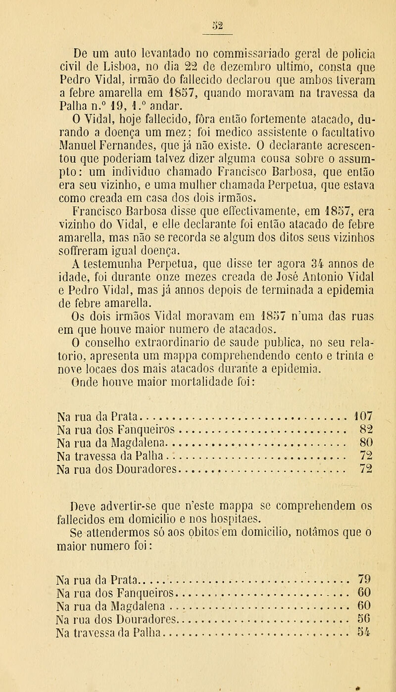 De um auto levantado no commissariado geral de policia civil de Lisboa, no dia 22 de dezembro ultimo, consta que Pedro Vidal, irmão do fallecido declarou que ambos tiveram a febre amarella em 1857, quando moravam na travessa da Palha n.° 19, 1.° andar. O Vidal, hoje fallecido, fora então fortemente atacado, du- rando a doença um mez; foi medico assistente o facultativo Manuel Fernandes, que já não existe. O declarante acrescen- tou que poderiam talvez dizer alguma cousa sobre o assum- pto: um individuo chamado Francisco Barbosa, que então era seu vizinho, e uma mulher chamada Perpetua, que estava como creada em casa dos dois irmãos. Francisco Barbosa disse que effectivamente, em 1857, era vizinho do Vidal, e elle declarante foi então atacado de febre amarella, mas não se recorda se algum dos ditos seus vizinhos soffreram igual doença. A testemunha Perpetua, que disse ter agora 34 annos de idade, foi durante onze mezes creada de José António Vidal e Pedro Vidal, mas já annos depois de terminada a epidemia de febre amarella. Os dois irmãos Vidal moravam em 1857 n'uma das ruas em que houve maior numero de atacados. O conselho extraordinário de saúde publica, no seu rela- tório, apresenta um mappa comprehendendo cento e trinta e nove locaes dos mais atacados durante a epidemia. Onde houve maior mortalidade foi: Na rua da Prata 107 Na rua dos Fanqueiros 82 Na rua da Magdalena. 80 Na travessa da Palha . 72 Na rua dos Douradores 72 Deve advertir-se que n'este mappa se comprehendem os fallecidos em domicilio e nos hospitaes. Se attendermos só aos óbitos em domicilio, notamos que o maior numero foi: Na rua da Prata 79 Na rua dos Fanqueiros 60 Na rua da Magdalena 60 Na rua dos Douradores 56 Na travessa da Palha 54