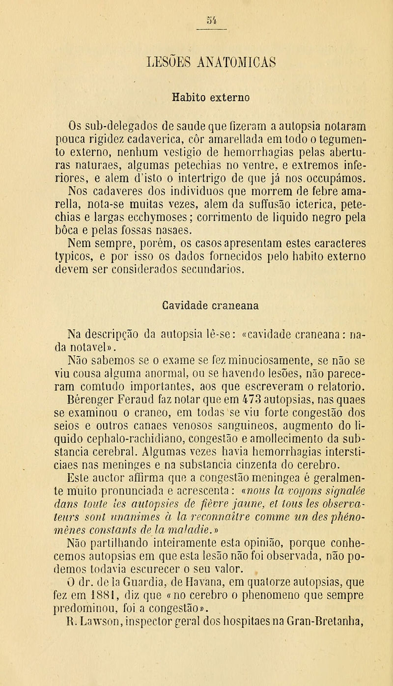 LESÕES ANATÓMICAS Habito externo Os sub-delegados de saúde que fizeram a autopsia notaram pouca rigidez cadavérica, cor amarellada em todo o tegumen- to externo, nenhum vestígio de hemorrhagias pelas abertu- ras naturaes, algumas petechias no ventre, e extremos infe- riores, e alem d'isto o intertrigo de que já nos occupámos. Nos cadáveres dos indivíduos que morrem de febre ama- rella, nota-se muitas vezes, alem da suffusão ictérica, pete- chias e largas ecchymoses; corrimento de liquido negro pela boca e pelas fossas nasaes. Nem sempre, porém, os casos apresentam estes caracteres typicos, e por isso os dados fornecidos pelo habito externo devem ser considerados secundários. Cavidade craneana Na descripção da autopsia lê-se: «cavidade craneana: na- da notável». Não sabemos se o exame se fez minuciosamente, se não se viu cousa alguma anormal, ou se havendo lesões, não parece- ram comtudo importantes, aos que escreveram o relatório. Bérenger Feraud faz notar que em 473 autopsias, nas quaes se examinou o craneo, em todas se viu forte congestão dos seios e outros canaes venosos sanguíneos, augmento do li- quido cephaio-rachidiano, congestão eamollecimento da sub- stancia cerebral. Algumas vezes havia hemorrhagias intersti- ciaes nas meninges e na substancia cinzenta do cérebro. Este auctor afíirma que a congestão meningea é geralmen- te muito pronunciada e acrescenta: «noits la voyons signalêe dans toute les autopsies de fièvre jaune, et tons les observa- teurs sont unanimes à la reconnaitre comme un des pkéno- mènes constants de la mal adie.» Não partilhando inteiramente esta opinião, porque conhe- cemos autopsias em que esta lesão não foi observada, não po- demos todavia escurecer o seu valor. O dr. de Ia Guardiã, de Havana, em quatorze autopsias, que fez em 1881, diz que «no cérebro o phenomeno que sempre predominou, foi a congestão». R. Lawson, inspector geral dos hospitaes na Gran-Bretanha,