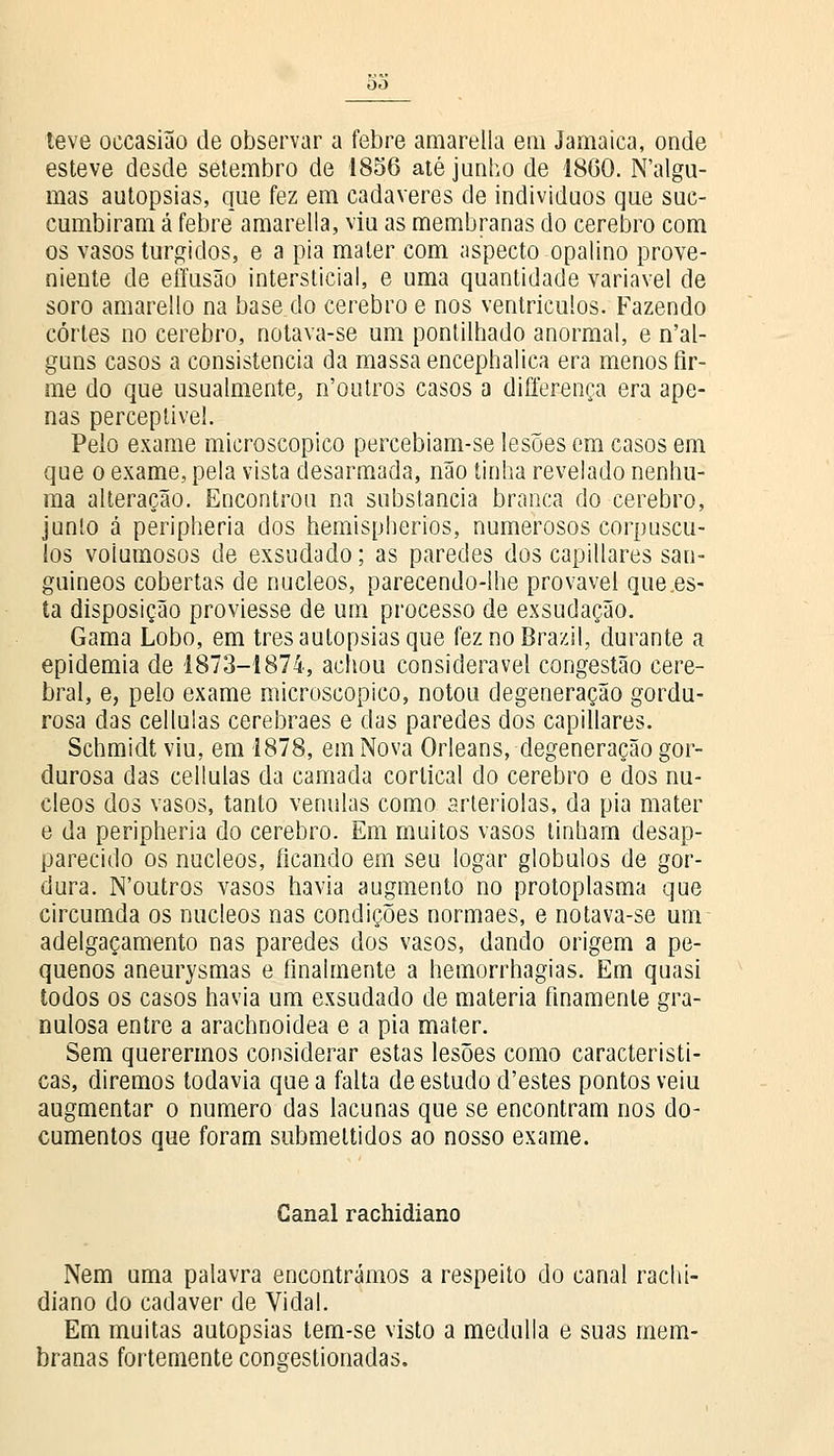 teve oecasião de observar a febre amarella em Jamaica, onde esteve desde setembro de 1856 até junho de 1860. Nalgu- mas autopsias, que fez em cadáveres de indivíduos que suc- cumbiram á febre amarella, viu as membranas do cérebro com os vasos túrgidos, e a pia mater com aspecto opalino prove- niente de effusão intersticial, e uma quantidade variável de soro amarello na base do cérebro e nos ventrículos. Fazendo cortes no cérebro, notava-se um pontilhado anormal, e nal- guns casos a consistência da massa encephalica era menos fir- me do que usualmente, n'outros casos a differença era ape- nas perceptível. Pelo exame microscópico percebiam-se lesões em casos em que o exame, pela vista desarmada, não tinha revelado nenhu- ma alteração. Encontrou na substancia branca do cérebro, junto á peripheria dos hemispherios, numerosos corpúscu- los volumosos de exsudado; as paredes dos capillares san- guíneos cobertas de núcleos, parecendo-lhe provável que.es- ta disposição proviesse de um processo de exsudação. Gama Lobo, em três autopsias que feznoBrazil, durante a epidemia de 1873-1874, achou considerável congestão cere- bral, e, pelo exame microscópico, notou degeneração gordu- rosa das cellulas cerebraes e das paredes dos capillares. Schmidt viu, em 1878, em Nova Orleans, degeneração gor- durosa das cellulas da camada cortical do cérebro e dos nú- cleos dos vasos, tanto venulas como arteriolas, da pia mater e da peripheria do cérebro. Em muitos vasos tinham desap- parecido os núcleos, ficando em seu logar glóbulos de gor- dura. N'outros vasos havia augmento no protoplasma que circumda os núcleos nas condições normaes, e notava-se um adelgaçamento nas paredes dos vasos, dando origem a pe- quenos aneurysmas e finalmente a hemorrhagias. Em quasi todos os casos havia um exsudado de matéria finamente gra- nulosa entre a arachnoidea e a pia mater. Sem querermos considerar estas lesões como característi- cas, diremos todavia que a falta de estudo d'estes pontos veiu augmentar o numero das lacunas que se encontram nos do- cumentos que foram submettidos ao nosso exame. Canal rachidiano Nem uma palavra encontrámos a respeito do canal rachi- diano do cadáver de Vidal. Em muitas autopsias tem-se visto a medulla e suas mem- branas fortemente congestionadas.