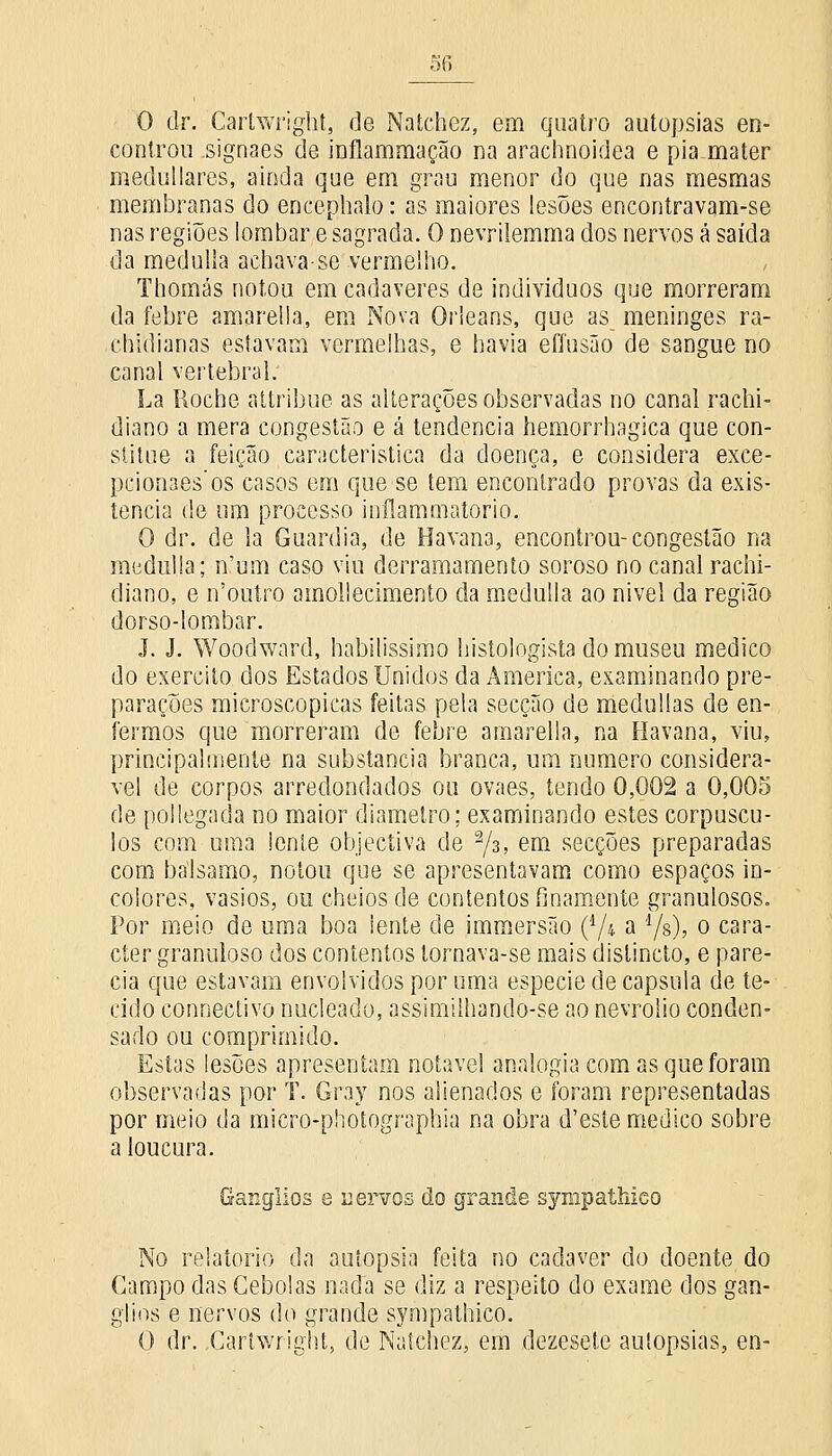 O dr. Carlwright, de Natchez, em quatro autopsias en- controu .signaes de inflammação na arachnoidea e pia mater medullares, ainda que em grau menor do que nas mesmas membranas do encephalo: as maiores lesões encontravam-se nas regiões lombar e sagrada. O nevrilemma dos nervos â saída da medulla achava-se vermelho. Thomás notou em cadáveres de indivíduos que morreram da febre amarella, em Nova Orleans, que as meninges ra- chidianas estavam vermelhas, e havia eflusão de sangue no canal vertebral. La Roche attribue as alterações observadas no canal rachi- diano a mera congestão e â tendência hemorrhagica que con- stitue a feição característica da doença, e considera exce- pcionaes'os casos em que se tem encontrado provas da exis- tência de um processo inílammatorio. O dr. de la Guardiã, de Havana, encontrou-congestão na medulla; n'um caso viu derramamento soroso no canal rachi- diano, e n'ouíro ainollecimento da medulla ao nível da região dorso-lombar. J. J. Woodward, habilissimo histologista do museu medico do exercito dos Estados Unidos da America, examinando pre- parações microscópicas feitas pela secção de medullas de en- fermos que morreram do febre amarella, na Havana, viu, principalmente na substancia branca, um numero considerá- vel de corpos arredondados ou ovaes, tendo 0,002 a 0,005 de pollegada no maior diâmetro; examinando estes corpúscu- los com uma lente objectiva de 2/3> em secções preparadas com bálsamo, notou que se apresentavam como espaços in- colores, vasios, ou cheios de contentos finamente granulosos. Por meio de uma boa lente de immersão (d/4 a l/s), o cara- cter granuloso dos contentos tornava-se mais distincto, e pare- cia que estavam envolvidos por uma espécie de capsula de te- cido connectivo nucleado, assimilhandò-se ao nevrolio conden- sado ou comprimido. Estas lesões apresentam notável analogia com as que foram observadas por T. Gray nos alienados e foram representadas por meio da micro-photographia na obra d'este medico sobre a loucura. Ganglios e nervos do grande sympathico No relatório da autopsia feita no cadáver do doente do Campo das Cebolas nada se diz a respeito do exame dos gan- glios e nervos do grande sympathico. O dr. Carlwright, de Natchez, em dezesete autopsias, en-