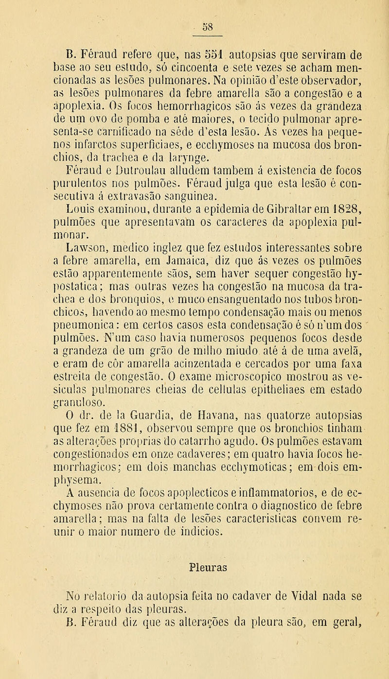 B. Féraud refere que, nas 551 autopsias que serviram de base ao seu estudo, só cincoenta e sete vezes se acham men- cionadas as lesões pulmonares. Na opinião d'este observador, as lesões pulmonares da febre amarella são a congestão e a apoplexia. Os focos hemorrhagicos são ás vezes da grandeza de um ovo de pomba e até maiores, o tecido pulmonar apre- senta-se carniíicado na sede d'esta lesão. Ás vezes ha peque- nos infarctos superficiaes, e ecchymoses na mucosa dos bron- chios, da trachea e da larynge. Féraud e Dutroulau alludem também á existência de focos purulentos nos pulmões. Féraud julga que esta lesão é con- secutiva á extravasão sanguínea. Louis examinou, durante a epidemia de Gibraltar em 1828, pulmões que apresentavam os caracteres da apoplexia pul- monar. Lawson, medico inglez que fez estudos interessantes sobre a febre amarella, em Jamaica, diz que ás vezes os pulmões estão apparentemente sãos, sem haver sequer congestão hy- postatica; mas outras vezes ha congestão na mucosa da tra- chea e dos brônquios, o muco ensanguentado nos tubos bron- chicos, havendo ao mesmo tempo condensação mais ou menos pneumónica: em certos casos esta condensaçãoésóiíumdos pulmões. N'um caso havia numerosos pequenos focos desde a grandeza de um grão de milho miúdo até á de uma avelã, e eram de côr amarella acinzentada e cercados por uma faxa estreita de congestão. O exame microscópico mostrou as ve- sículas pulmonares cheias de cellulas epitheliaes em estado grancloso. O dr. de la Guardiã, de Havana, nas quatorze autopsias que fez em 1881, observou sempre que os bronchios tinham as alterações próprias do catarrho agudo. Os pulmões estavam congestionados em onze cadáveres; em quatro havia focos tae- morrhagicos; em dois manchas ecchymoticas; em dois em- physema. A ausência de focos apoplécticos einflammatorios, e de ec- chymoses não prova certamente contra o diagnostico de febre amarella; mas na falta de lesões características convém re- unir o maior numero de indícios. Pleuras No relatório da autopsia feita no cadáver de Vidal nada se diz a respeito das pleuras. B. Féraud diz que as alterações da pleura são, em geral,