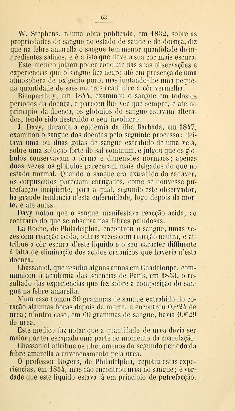 W. Stephens, numa obra publicada, em 1832, sobre as propriedades do sangue no estado de saúde e de doença, diz que na febre amarella o sangue tem menor quantidade de in- gredientes salinos, e é a isto que deve a sua côr mais escura. Este medico julgou poder concluir das suas observações e experiências que o sangue fica negro até em presença de uma atmosphera de oxigénio puro, mas juntando-lhe uma peque- na quantidade de saes neutros readquire a côr vermelha. Bienperthuy, em 1844, examinou o sangue em todos os períodos da doença, e pareceu-lhe ver que sempre, e até no principio da doença, os glóbulos do sangue estavam altera- dos, tendo sido destruído o seu invólucro. J. Davy, durante a epidemia da ilha Barbada, em 1847, examinou o sangue dos doentes pelo seguinte processo: dei- tava uma ou duas gotas de sangue extrahido de uma veia, sobre uma solução forte de sal commum, e julgou que os gló- bulos conservavam a forma e dimensões normaes; apenas duas vezes os glóbulos pareceram mais delgados do que no estado normal. Quando o sangue era extrahido do cadáver, os corpúsculos pareciam enrugados, como se houvesse ptf- trefacção incipiente, para a qual, segundo este observador, ha grande tendência n'esta enfermidade, logo depois da mor- te, e até antes. Davy notou que o sangue manifestava reacção acida, ao contrario do que se observa nas febres paludosas. La Roche, de Philadelphia, encontrou o sangue, umas ve- zes com reacção acida, outras vezes com reacção neutra, e at- tribue a côr escura d'este liquido e o seu caracter diffluente â falta de eliminação dos ácidos orgânicos que haveria n'esta doença. Chassaniol, que residiu alguns annos cm Guadeloupe, com- municou á academia das sciencias de Paris, em 1853, o re- sultado das experiências que fez sobre a composição do san- gue na febre amarella. N'um caso tomou 50 grammas de sangue extrahido do co- ração algumas horas depois da morte, e encontrou 0,?r24 de urea; n'outro caso, em 60 grammas de sangue, havia 0,sr29 de urea. Este medico faz notar que a quantidade de urea devia ser maior por ter escapado uma parte no momento da coagulação. Chassaniol attribue os phenomenos do segundo período da febre amarella a envenenamento pela urea. O professor Rogers, de Philadelphia, repetiu estas expe- riências, em 1854, mas não encontrou urea no sangue; é ver- dade que este liquido estava já em principio de putrefacção.