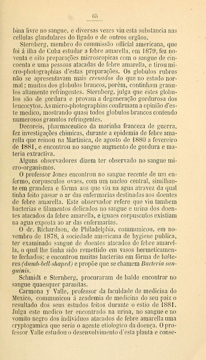 68 bina livre no sangue, e diversas vezes viu esta substancia nas cellulas glandulares do fígado e de outros órgãos. Sternberg, membro do commissão oíFicial americana, que foi á ilha de Cuba estudar a febre amarella, em 1879, fez no- venta e oito preparações microscópicas com o sangue de cin- coenta e uma pessoas atacadas de febre amarella, e tirou mi- cro-photographias d'estas preparações. Os glóbulos rubros não se apresentavam mais crenados do que no estado nor- mal ; muitos dos glóbulos brancos, porém, continham grânu- los altamente refringentes. Sternberg, julga que estes glóbu- los são de gordura e provam a degeneração gordurosa dos leucocytos. Asmicro-photographias confirmam a opinião d'es- te medico, mostrando quasi todos glóbulos brancos contendo numerosos grânulos refringentes. Decoreis, pharmaceutico da marinha franceza de guerra, fez investigações chimicas, durante a epidemia de febre ama- rella que reinou na Martinica, de agosto de 1880 a fevereiro de 1881, e encontrou no sangue augmento de gordura e ma- téria extractiva. Alguns observadores dizem ter observado no sangue mi- cro-organismos. O professor Jones encontrou no sangue recente de um en- fermo, corpúsculos ovaes, com um núcleo central, similhan- te em grandeza e forma aos que viu na agua atrávez da qual linha feito passar o ar das enfermarias destinadas aos doentes de febre amarella. Este observador refere que viu também bactérias e filamentos delicados no sangue e urina dos doen- tes atacados da febre amarella, eiguaes corpúsculos existiam na agua exposta ao ar das enfermarias. O dr. Richardson, de Philadelphia, communicou, em no- vembro de 1878, á sociedade americana de bygiene publica, ter examinado sangue de doentes atacados de febre amarel- la, o qual lhe tinha sido remettido em vasos hermeticamen- te fechados; e encontrou muitas bactérias em forma de ha!te- res (dumb-bell-shaped) e propõe que se chamem Bactéria san- guinis. Schmidt e Sternberg, procuraram de balde encontrar no sangue quaesquer parasitas. Carmona y Valle, professor da faculdade de medicina do México, communicou á academia de medicina do seu paiz o resultado dos seus estudos feitos durante o estio de 1881. Julga este medico ter encontrado na urina, no sangue e no vomito negro dos indivíduos atacados de febre amarella uma cryptogamica que seria o agente etiológico da doença. O pro- fessor Valle estudou o desenvolvimento d'esla planta e conse-