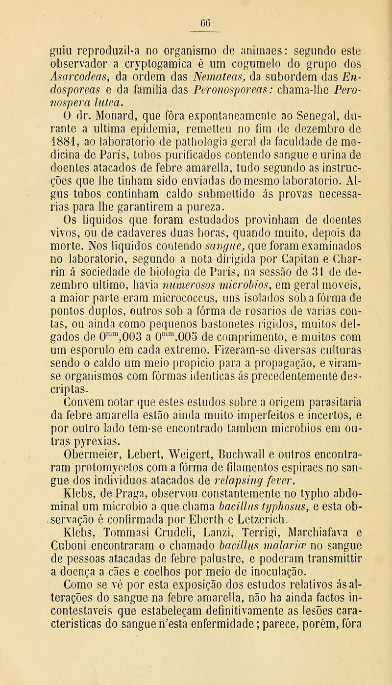 G6 guiu reprodnzil-a no organismo de animaes: segundo este observador a cryptogamica é um cogumelo do grupo dos Asarcodects, da ordem das Nemateas, da subordem das En- dosporeas e da família das Peronosporeas: chama-lhe Pero- nospera latea. O dr. Monard, que fora expontaneamente ao Senegal, du- rante a ultima epidemia, remetteu no fim de dezembro de 1881, ao laboratório de palhologia geral da faculdade de me- dicina de Paris, tubos purificados contendo sangue e urina de doentes atacados de febre amarella, tudo segundo as instruc- ções que lhe tinham sido enviadas do mesmo laboratório. Al- gus tubos continham caldo submeltido ás provas necessá- rias para lhe garantirem a pureza. Os liquidos que foram estudados provinham de doentes vivos, ou de cadáveres duas horas, quando muito, depois da morte. Nos liquidos contendo sangue, que foram examinados no laboratório, segundo a nota dirigida por Capitan e Char- rin á sociedade de biologia de Paris, na sessão de 31 de de- zembro ultimo, havia fiumerosos micróbios, em geral moveis, a maior parte eram micrococcus, uns isolados sob a forma de pontos duplos, outros sob a forma de rosários de varias con- tas, ou ainda como pequenos bastonetes rígidos, muitos del- gados de Omm,003 a Omm,005 de comprimento, e muitos com um esporulo em cada extremo. Fizeram-se diversas culturas sendo o caldo um meio propicio para a propagação, e viram- se organismos com formas idênticas ás precedentemente des- cri p tas. Convém notar que estes estudos sobre a origem parasitaria da febre amarella estão ainda muito imperfeitos e incertos, e por outro lado tem-se encontrado também micróbios em ou- tras pyrexias. Obermeier, Lebert, Weigert, Buchwall e outros encontra- ram protomycetos com a forma de filamentos espiraes no san- gue dos indivíduos atacados de relapsing fever. Klebs, de Praga, observou constantemente no typho abdo- minal um micróbio a que chama bacillus typhosus, e esta ob- servação é confirmada por Eberlh e Letzerich. Klebs, Tommasi Crudeli, Lanzi, Terrigi, Marchiafava e Cuboni encontraram o chamado bacillus malária? no sangue de pessoas atacadas de febre palustre, e poderam transmittir a doença a cães e coelhos por meio de inoculação. Como se vê por esta exposição dos estudos relativos ás al- terações do sangue na febre amarella, não ha ainda factos in- contestáveis que estabeleçam definitivamente as lesões cara- cterísticas do sangue n'esta enfermidade; parece, porém, fora