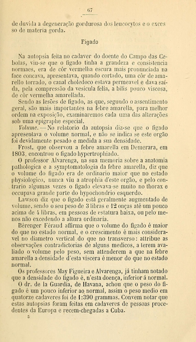 de duvida a degeneração gordurosa dos leucocytos eo exces so de matéria gorda. Fígado Na autopsia feita no cadáver do doente do Campo das Ce- bolas, viu-se que o fígado tinha a grandeza e consistência normaes, era de côr vermelha escura mais pronunciada na 1'ace concava, apresentava, quando cortado, uma côr deama- rello torrado, o canal choledoco estava permeável e dava saí- da, pela compressão da vesícula felia, a bilis pouco viscosa, de côr vermelha amarellada. Sendo as lesões de fígado, as que, segundo o assentimento geral, são mais importantes na febre amarella, para melhor ordem na exposição, examinaremos cada uma das alterações sob uma epigraphe especial. Volume. — No relatório da autopsia diz-se que o fígado apresentava o volume normal, e não se indica se este órgão foi devidamente pesado e medida a sua densidade. Frost, que observou a febre amarella em Demerara, em 1803, encontrou o fígado hypertrophiado. O professor Alvarenga, na sua memoria sobre a anatomia pathologica e a symptomatologia da febre amarella, diz que o volume do fígado era de ordinário maior que no estado physiologico, nunca viu a atrophia d'este órgão, e pelo con- trario algumas vezes o fígado elevava-se muito no thorax e occupava grande parte do hypochondrio esquerdo. Lawson diz que o fígado está geralmente augmentado de volume, sendo o seu peso de 3 libras e 12 onças até um pouco acima de 4 libras, em pessoas de estatura baixa, ou pelo me- nos não excedendo a altura ordinária. Bérenger Féraud afíirma que o volume do fígado é maior do que no estado normal, e o crescimento é mais considerá- vel no diâmetro vertical.do que no transverso: attribue as observações contradictorias de alguns médicos, a terem ava- liado o volume pelo peso, sem attenderem a que na febre amarella a densidade d'esta víscera é menor do que no estado normal. Os professores May Figueira e Alvarenga, já tinham notado que a densidade do fígado é, n'esta doença, inferior á normal. O dr. de la Guardiã, de Havana, achou que o peso do fí- gado é um pouco inferior ao normal, assim o peso médio em quatorze cadáveres foi de 1:390 grammas. Convém notar que estas autopsias foram feitas em cadáveres de pessoas proce- dentes da Europa e recem-chegadas a Cuba.