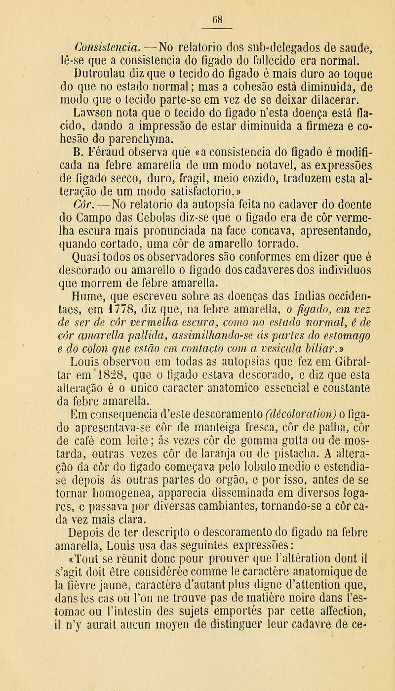 Consistência. —No relatório dos sub-delegados de saúde, lê-se que a consistência do íigado do fallecido era normal. Dutroulau diz que o tecido do figado é mais duro ao toque do que no estado normal; mas a cohesão está diminuída, de modo que o tecido parte-se em vez de se deixar dilacerar. Lawson nota que o tecido do fígado n'esta doença está flá- cido, dando a impressão de estar diminuída a firmeza e co- hesão do parenchyma. B. Féraud observa que «a consistência do figado é modifi- cada na febre amarella de um modo notável, as expressões de figado secco, duro, frágil, meio cozido, traduzem esta al- teração de um modo satisfactorio.» Côr.—No relatório da autopsia feita no cadáver do doente do Campo das Cebolas diz-se que o figado era de côr verme- lha escura mais pronunciada na face concava, apresentando, quando cortado, uma côr de amarello torrado. Quasi todos os observadores são conformes em dizer que é descorado ou amarello o figado dos cadáveres dos indivíduos que morrem de febre amarella. Hume, que escreveu sobre as doenças das índias occiden- taes, em 1778, diz que, na febre amarella, o figado, em vez de ser de côr vermelha escura, como no estado normal, ê de côr amarella palliãa, assimilhando-se ás partes do estômago e do cólon que estão em contacto com a vesícula biliar.» Louis observou em todas as autopsias que fez em Gibral- tar em 1828, que o figado estava descorado, e diz que esta alteração é o único caracter anatómico essencial e constante da febre amarella. Em consequência d'este descoramento (dêcoloration) o figa- do apresentava-se côr de manteiga fresca, côr de palha, côr de café com leite; ás vezes côr de gomma gutta ou de mos- tarda, outras vezes côr de laranja ou de pistacha. A altera- ção da côr do figado começava pelo lóbulo médio e estendia- se depois ás outras partes do órgão, e por isso, antes de se tornar homogénea, apparecia disseminada em diversos loga- res, e passava por diversas cambiantes, tornando-se a côr ca- da vez mais clara. Depois de ter descripto o descoramento do figado na febre amarella, Louis usa das seguintes expressões: «Tout se réunit donc pour prouver que 1'altération dont il s'agit doit être considérée comme le caractere anatomique de la íièvre jaune, caractere d'autantplus digne d'attention que, dans les cas ou l'on ne trouve pas de matière noire dans l'es- tomac ou 1'intestin des sujets emportés par cette affection, il n'y aurait aucun moyen de distinguer leur cadavre de ce-