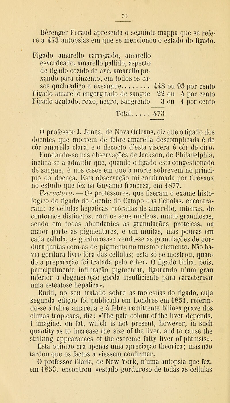 Bérenger Feraud apresenta o seguinte mappa que se refe- re a 473 autopsias em que se mencionou o estado do figado. Figado amarello carregado, amarello esverdeado, amarello pallido, aspecto de fígado cozido de ave, amarello pu- xando para cinzento, em todos os ca- sos quebradiço e exsangue 448 ou 95 por cento Figado amarello engorgitado de sangue 22 ou 4 por cento Figado azulado, roxo, negro, sangrento 3 ou 1 por cento Total 473 O professor J. Jones, de Nova Orleans, diz que o figado dos doentes que morrem de febre amarella descomplicada é de côr amarella clara, e o decocto d'esta víscera é côr de oiro. Fundando-se nas observações de Jackson, de Philadelphia, inclina-se a admittir que, quando o fígado está congestionado de sangue, é nos casos em que a morte sobrevem no princi- pio da doença. Esta observação foi confirmada por Crevaux no estudo que fez na Guyanna franceza, em 1877. Estniclura. — Os professores, que fizeram o exame histo- lógico do figado do doente do Campo das Cebolas, encontra- ram: as cellulas hepáticas «coradas de amarello, inteiras, de contornos distinctos, com os seus núcleos, muito granulosas, sendo em todas abundantes as granulações proteicas, na maior parte as pigmentares, e em muitas, mas poucas em cada cellula, as gordurosas; vendo-se as granulações de gor- dura juntas com as de pigmento no mesmo elemento. Não ha- via gordura livre fora das cellulas; esta só se mostrou, quan- do a preparação foi tratada pelo ether. O fígado tinha, pois, principalmente infiltração pigmentar, figurando n'um grau inferior a degeneração gorda insuffiçiente para caracterisar uma esteatose hepática». Budd, no seu tratado sobre as moléstias do figado, cuja segunda edição foi publicada em Londres em 1851, referin- do-se á febre amarella e á febre remittente biliosa grave dos climas tropicaes, diz: «The pale colourofthe liver depends, I imagine, on fat, which is not present, however, in such quantity as to increase the size of the liver, and to cause the striking appearances of the extreme falty liver of phthisis». Esta opinião era apenas uma apreciação theorica; mas não tardou que os factos a viessem confirmar. O professor Clark, de New York, n'uma autopsia que fez, em 1853, encontrou «estado gorduroso de todas as cellulas