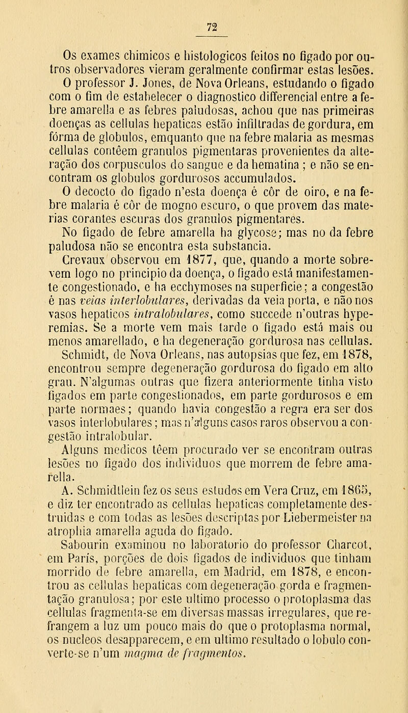 Os exames chimicos e histológicos feitos no figado por ou- tros observadores vieram geralmente confirmar estas lesões. O professor J. Jones, de Nova Orleans, estudando o figado com o fim de estabelecer o diagnostico differencial entre a fe- bre amarella e as febres paludosas, achou que nas primeiras doenças as cellulas hepáticas estão infiltradas de gordura, em forma de glóbulos, emquanto que na febre malária as mesmas cellulas contêem grânulos pigmentaras provenientes da alte- ração dos corpúsculos do sangue e da hematina ; e não se en- contram os glóbulos gordurosos accumulados. O decocto do figado n'esta doença é côr de oiro, e na fe- bre malária é côr de mogno escuro, o que provem das maté- rias corantes escuras dos grânulos pigmentares. No fígado de febre amarella ha glycose; mas no da febre paludosa não se encontra esta substancia. Crevaux observou em 1877, que, quando a morte sobre- vem logo no principio da doença, o figado está manifestamen- te congestionado, e ha ecchymoses na superficie: a congestão è nas veias interlobulares, derivadas da veia porta, e não nos vasos hepáticos inlralobulares, como suecede n'outras hype- remias. Se a morte vem mais tarde o figado está mais ou menos amarellado, e ha degeneração gordurosa nas cellulas. Schmidt, de Nova Orleans, nas autopsias que fez, em 1878, encontrou sempre degeneração gordurosa do fígado em alto grau. N'algumas outras que fizera anteriormente tinha visto fígados em parte congestionados, em parte gordurosos e em parte normaes; quando havia congestão a regra era ser dos vasos interlobulares; mas nalguns casos raros observou a con- gestão intralobuiar. Alguns médicos têem procurado ver se encontram outras lesões no fígado dos indivíduos que morrem de febre ama- rella. A. Schmidtlein fez os seus estudos em Vera Cruz, em 1865, e diz ter encontrado as cellulas hepáticas completamente des- truídas e com todas as lesões descriptaspor Liebermeister na atrophia amarella aguda do fígado. Sabourin examinou no laboratório do professor Charcot, em Paris, porções de dois fígados de indivíduos que tinham morrido de febre amarella, em Madrid, em 1878, e encon- trou as cellulas hepáticas com degeneração gorda e fragmen- tação granulosa; por este ultimo processo o protoplasma das cellulas fragmenta-se em diversas massas irregulares, que re- frangem a luz um pouco mais do que o protoplasma normal, os núcleos desapparecem, e em ultimo resultado o lóbulo con- verte-se n'um magma de fragmentos.