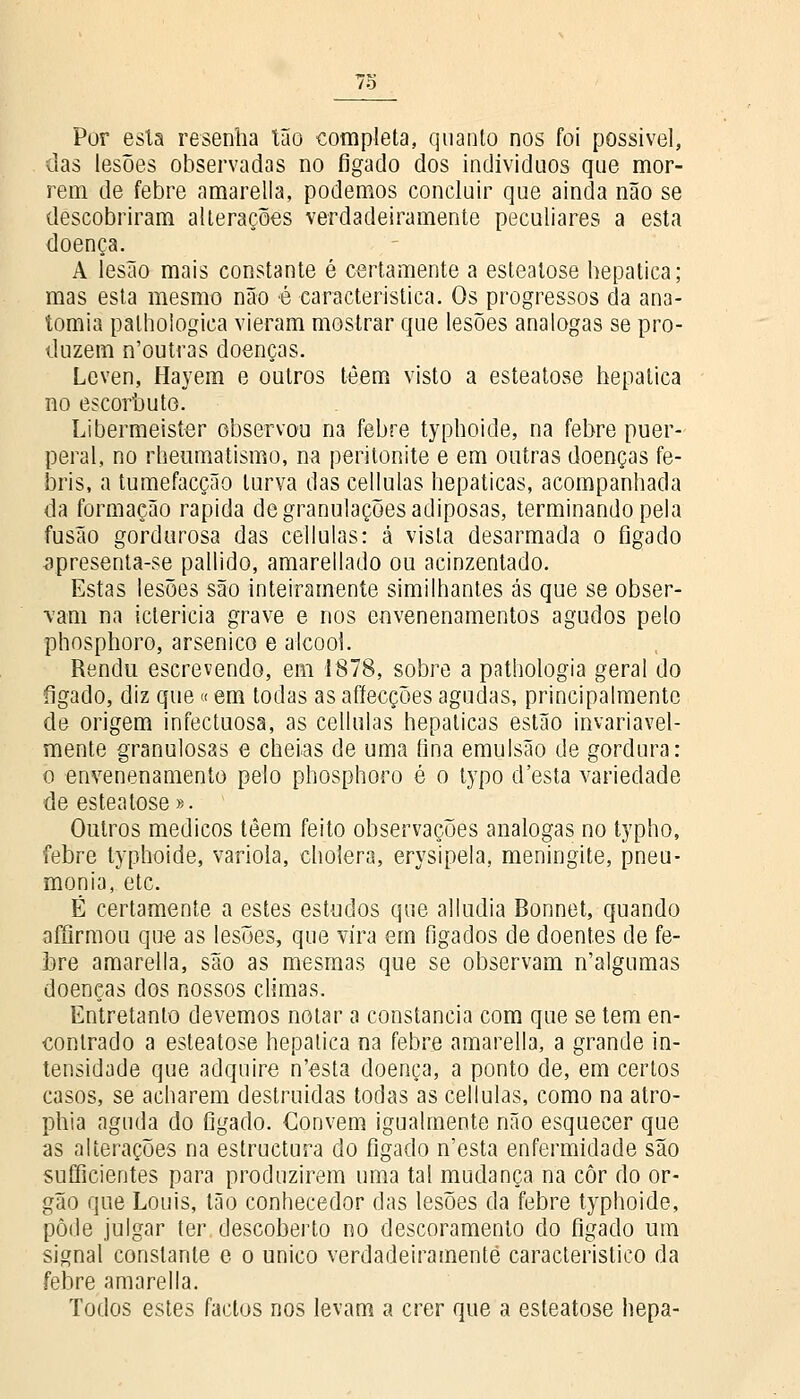 Por esta resenha tão completa, quanto nos foi possível, das lesões observadas no fígado dos indivíduos que mor- rem de febre amarella, podemos concluir que ainda não se descobriram alterações verdadeiramente peculiares a esta doença. A lesão mais constante é certamente a esteatose hepática; mas esta mesmo não é característica. Os progressos da ana- tomia palhologica vieram mostrar que lesões análogas se pro- duzem n'outras doenças. Lcven, Hayem e outros têem visto a esteatose hepática no escorbuto. Libermeister observou na febre typhoide, na febre puer- peral, no rheumatismo, na peritonite e em outras doenças fe- bris, a tumefacção turva das cellulas hepáticas, acompanhada da formação rápida de granulações adiposas, terminando pela fusão gordurosa das cellulas: á vista desarmada o fígado apresenta-se pallido, amarellado ou acinzentado. Estas lesões são inteiramente similhantes ás que se obser- vam na icterícia grave e nos envenenamentos agudos pelo phosphoro, arsénico e álcool. Rendu escrevendo, em 1878, sobre a pathologia geral do fígado, diz que«em todas as affecções agudas, principalmente de origem infectuosa, as cellulas hepáticas estão invariavel- mente granulosas e cheias de uma íina emulsão de gordura: o -envenenamento pelo phosphoro é o typo d'esta variedade de esteatose». Outros médicos têem feito observações análogas no typho, febre typhoide, varíola, choíera, erysipela, meningite, pneu- monia, etc. É certamente a estes estudos que alludia Bonnet, quando affirmou que as lesões, que vira em fígados de doentes de fe- bre amarella, são as mesmas que se observam n'algumas doenças dos nossos climas. Entretanto devemos notar a constância com que se tem en- contrado a esteatose hepática na febre amarella, a grande in- tensidade que adquire n'esta doença, a ponto de, em certos casos, se acharem destruídas todas as cellulas, como na atro- phia aguda do fígado. Convém igualmente não esquecer que as alterações na estructura do fígado n'esta enfermidade são sufficientes para produzirem uma tal mudança na côr do ór- gão que Louis, tão conhecedor das lesões da febre typhoide, pôde julgar ter descoberto no descoramento do fígado um signal constante e o único verdadeiramente característico da febre amarella. Todos estes factos nos levam a crer que a esteatose hepa-