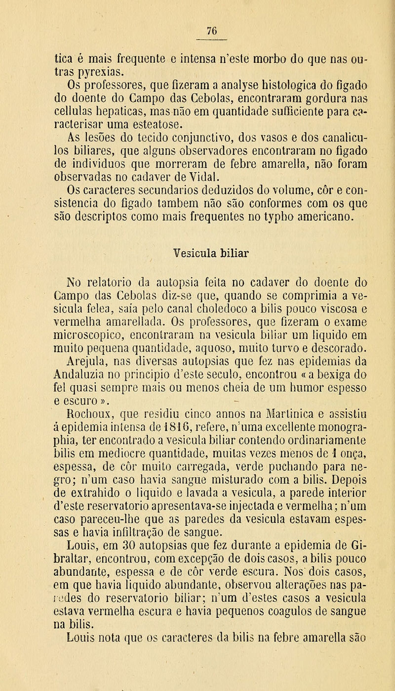 tica é mais frequente e intensa n'este morbo do que nas ou- tras pyrexias. Os professores, que fizeram a analyse histológica do fígado do doente do Campo das Cebolas, encontraram gordura nas cellulas hepáticas, mas não em quantidade sufficiente para ca- raclerisar uma esteatose. As lesões do tecido conjunctivo, dos vasos e dos canalicu- los biliares, que alguns observadores encontraram no fígado de indivíduos que morreram de febre amarella, não foram observadas no cadáver de Vidal. Os caracteres secundários deduzidos do volume, côr e con- sistência do fígado também não são conformes com os que são descriptos como mais frequentes no typho americano. Vesicula biliar No relatório da autopsia feita no cadáver do doente do Campo das Cebolas diz-se que, quando se comprimia a ve- sicula felea, saía pelo canal choledoco a bilis pouco viscosa e vermelha amarellada. Os professores, que fizeram o exame microscópico, encontraram na vesicula biliar um liquido em muito pequena quantidade, aquoso, muito turvo e descorado. Arejula, nas diversas autopsias que fez nas epidemias da Andaluzia no principio d'este século, encontrou «a bexiga do fel quasi sempre mais ou menos cheia de um humor espesso e escuro». Rochoux, que residiu cinco annos na Martinica e assistiu á epidemia intensa de 1816, refere, n'uma excellente monogra- phia, ter encontrado a vesicula biliar contendo ordinariamente bilis em mediocre quantidade, muitas vezes menos de 1 onça, espessa, de côr muito carregada, verde puchando para ne- gro; n'um caso havia sangue misturado com a bilis. Depois de extrahido o liquido e lavada a vesicula, a parede interior d'este reservatório apresentava-se injectada e vermelha; n'um caso pareceu-lhe que as paredes da vesicula estavam espes- sas e havia infiltração de sangue. Louis, em 30 autopsias que fez durante a epidemia de Gi- braltar, encontrou, com excepção de dois casos, a bilis pouco abundante, espessa e de côr verde escura. Nos'dois casos, em que havia liquido abundante, observou alterações nas pa- redes do reservatório biliar; n'um d'estes casos a vesicula estava vermelha escura e havia pequenos coágulos de sangue na bilis. Louis nota que os caracteres da bilis na febre amarella são