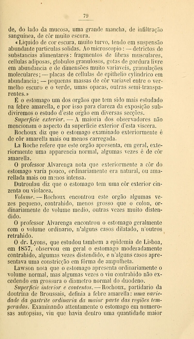 de, do lado da mucosa, uma grande mancha, de infiltração sanguínea, de còr muito escura. «Liquido de cor escura, muito turvo, tendo em suspensão abundante partículas solidas. Ào microscópio: — detrictos de substancias alimentares: fragmentos de fibras musculares, cellulas adiposas, glóbulos granulosos, gotas de gordura livre em abundância e de dimensões muito variáveis, granulações moleculares; — placas de cellulas de epithelio cylindrico em abundância; —pequenas massas de côr variável entre o ver- melho escuro e o verde, umas opacas, outras semi-transpa- rentes.» É o estômago um dos órgãos que tem sido mais estudado na febre amarella, e por isso para clareza da exposição sub- diviremos o estudo d'este órgão em diversas secções. Superfície exterior. — A maioria dos observadores não mencionam o aspecto da superfície exterior d'esta víscera. Rochoux diz que o estômago examinado exteriormente é de côr amarella mais ou menos carregada. La Roche refere que este órgão apresenta, em geral, exte- riormente uma apparencia normal, algumas vezes é de côr amarella. O professor Alvarenga nota que exteriormente a côr do estômago varia pouco, ordinariamente era natural, ou ama- rellada mais ou manos intensa. Dutroulau diz que o estômago tem uma côr exterior cin- zenta ou violácea. Volume. — Rochoux encontrou este órgão algumas ve- zes pequeno, contrahido, menos grosso que o cólon, or- dinariamente de volume médio, outras vezes muito disten- dido. O professor Alvarenga encontrou o estômago geralmente com o volume ordinário, n'alguns casos dilatado, neutros retraindo. O dr. Lyons, que estudou também a epidemia de Lisboa, em 1857, observou em geral o estômago moderadamente contrahido, algumas vezes distendido, e n'alguns casos apre- sentava uma constricção em forma de ampulheta. Lawson noia que o estômago apresenta ordinariamente o volume normal, mas algumas vezes o viu contrahido não ex- cedendo em grossura o diâmetro normal do duodeno. Superfície interior e contentos. — Rochoux, partidário da doutrina de Broussais, definia a febre amarella: uma varie- dade da gastrite ordinária da maior parte das regiões tem- peradas. Examinando attentamente o estômago em numero- sas autopsias, viu que havia dentro uma quantidade maior