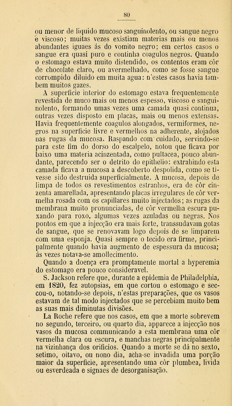 ou menor de liquido mucoso sanguinolento, ou sangue negro é viscoso; muitas vezes existiam matérias mais ou menos abundantes iguaes ás do vomito negro; em certos casos o sangue era quasi puro e continha coágulos negros. Quando o estômago estava muito distendido, os contentos eram côr de chocolate claro, ou avermelhado, como se fosse sangue corrompido diluído em muita agua: n'estes casos havia tam- bém muitos gazes. A superfície interior do estômago estava frequentemente revestida de muco mais ou menos espesso, viscoso e sangui- nolento, formando umas vezes uma camada quasi continua, outras vezes disposto em placas, mais ou menos extensas. Havia frequentemente coágulos alongados, vermiformes, ne- gros na superfície livre e vermelhos na adherente, alojados nas rugas da mucosa. Raspando com cuidado, servindo-se para este fim do dorso do escalpelo, notou que ficava por baixo uma matéria acinzentada, como pultacea, pouco abun- dante, parecendo ser o detrito do epithelio: extrahindo esta camada ficava a mucosa a descoberto despolida, como se ti- vesse sido destruída superficialmente. A mucosa, depois de limpa de todos os revestimentos estranhos, era de côr cin- zenta amarellada, apresentando placas irregulares de côr ver- melha rosada com os capillares muito injectados; as rugas da membrana muito pronunciadas, de côr vermelha escura pu- xando para roxo, algumas vezes azuladas ou negras. Nos pontos em que a injecção era mais forte, transsudavam gotas de sangue,, que se renovavam logo depois de se limparem com uma esponja. Quasi sempre o tecido era firme, princi- palmente quando havia augmento de espessura da mucosa; ás vezes notava-se amollecimento. Quando a doença era promptamente mortal a hyperemia do estômago era pouco considerável. S. Jackson refere que, durante a epidemia de Philadelphia, em 1820, fez autopsias, em que cortou o estômago e sec- cou-o, notando-se depois, n'estas preparações, que os vasos estavam de tal modo injectados que se percebiam muito bem as suas mais diminutas divisões. La Roche refere que nos casos, em que a morte sobrevem no segundo, terceiro, ou quarto dia, apparece a injecção nos vasos da mucosa communicando a esta membrana uma côr vermelha clara ou escura, e manchas negras principalmente na vizinhança dos orifícios. Quando a morte se dá no sexto, sétimo, oitavo, ou nono dia, acha-se invadida uma porção maior da superfície, apresentando uma côr plúmbea, livida ou esverdeada e signaes de desorganisação.