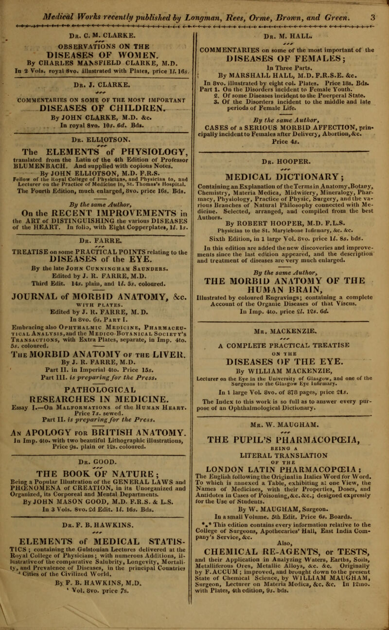 •<••<• <••<••<••<••<• <•.<••<••<• Dr. J. CLARKE. COMMENTARFES ON SOME OF THE MOST IMPORTANT DISEASES OF CHILDREN. By JOHN CLARKE, M.D. &c. In royal 8vo. 10^. 6cf. Bds. Dr. ELUOTSON. The ELEMENTs'^of PHYSIOLOGY, translated from the Latin of the 4th Edition of Professor BLUMENBACH. And supplied with copious Notes. By JOHN ELLIOTSON, M.D. F.R.S. Fellow of the Koyal College of Physicians, and PhysiciaH to, and Lecturer on the Practice of Medicine In, St. Thomas's Hospital. The Fourth Edition, much enlarged, 8vo. price 16s. Bds. By the same Author, On the RECENT IMPROVEMENTS in (he ART of DISTINGUISHING the various DISEASES of tlie HEART. In folio, with Eight Copperplate!, \l. \s. Dr. FARRE. TREATISE on some PRACTICAL POINTS relating to the DISEASES of the EYE. By the late John Cunningham Saunders. Edited by J. R. FARRE, M.D. Third Edit. 14f. plain, and \l. 5s, coloured. JOURNAL of MORbId ANATOMY, &c. WITH PLATES. Edited by J. R. FARRE, M. D. In 8vo. Qs. Part I. Embracing also Ophthalmic Medicine, Pharmaceu- tical Analysis,and the Medico-Botanical Society's Transactions, with Extra Plates, separate, in Imp. 4to. 5s. coloured. ■ The MORBID ANATOMY of the LIVER. By J. R. FARRE, M.D. ' Part II. in Imperial 4to. Price 15*. Part III. is preparing for the Press* PATHOLOGICAL RESEARCHES IN MEDICINE. Essay I.—On Malformations of the Human Heart. Price 7*. sewed. Part II. is preparing for the Press. An apology for BRITISH ANATOMY. in Imp. 4to. with two beautiful Lithographic illustrations, Price 9s. plain or 12s. coloured. Dr. GOOD. THE BOOK OF NATURE; Being a Popular Illustration of the GENERAL LAWS and PHCENOMENA of CREATION, in its Unorganized and Organized, its Corporeal and Mental Departments. By JOHN MASON GOOD, M.D. F.R.S. & L.S. In 3 Vols. 8vo.£dEdit. \L 10,y. Bds. Dr. F. B.HAWKINS. ELEMENTS of MEDICAL STATIS- TICS ; containing the Gulstuuian Lectures delivered at the Royal College of Physicians; with numerous Additions, il- lustrative of the comparative Salubrity, Longevity, Mortali- ty, and Prevalence of Diseases, in the principal Countries ' Cities of the Civilized World. By F. B. HAWKINS, M.D. ' Vol. 8vo. price 7s. Dr. M. HALL. Medical Works recently pnhlished by Longman, Bees, Orme, Brown, and Green. 4«4i^.«»4~4~4.>4>.4««..4. *.<.-<—<.-<<<<<..<<..<..<..<..«..<..4..<..<.,«..^..<. <„< Dr. C. M. CLARKE. OBSERVATIONS ON THE DISEASES OF WOMEN. By CHARLES MANSFIELD CLARKE, M.D. In 2 Vols, royal 8vo. illustrated with Plates, price 1/. 16,9. COMMENTARIES on some of the most important of the DISEASES OF FEMALES; In Three Parts. By MARSHALL HALL, M.D. F.R.S.E. &c. In 8vo. illustrated by eight col. Plates. Price 18s. Bds. Part 1. On the Disorders incident to Female Youth. 2. Of some Diseases incident to the Puerperal State. 3. Of the Disorders incident to the middle and late periods of Female Life. By the same Author, CASES of a SERIOUS MORBID AFFECTION, prin- cipally incident to Females after Delivery, Abortion, &c. Price 4*. Dr. HOOPER. MEDICAL DICTIONARY; Containing an Explanation of theTermsin Anatomy,Botany, Chemistry, Materia Medica, Midwifery, Mineralogy, Phar- macy, Physiology, Practice of Physic, Surgery, and the va- rious Branches of Natural Philosophy connected with Me- dicine. Selected, arranged, and compiled from the best Authors. By ROBERT HOOPER, M.D. F.L.S. Physician to the St. Marylebone Infirmary, &c. &c. Sixth Edition, in 1 large Vol. 8vo. price li. Ss. bds. In this edition are added the new discoveries and improve- ments since the last edition appeared, and the descriptiori and treatment of diseases are very much enlarged. By the same Author, THE MORBID ANATOMY OF THE HUMAN BRAIN, Illustrated by coloured Engravings; containing a complete Account of the Organic Diseases of that Viscus. In Imp. 4to. price £/. 12s. Qd, Mr. MACKENZIE. A COMPLETE PRACTICAL TREATISE on THE DISEASES OF THE EYE. By WILLIAM MACKENZIE, Lecturer on the Eye in the University of Glasgow, and one of the Surgeons lo the Glasgow Eye lufiruiary. In I large Vol. 8vo. of 878 pages, piice 21^. The Index to this work is so full as to answer every pur- pose of an Ophthalmological Dictionary. Mr. W. MAUGHAM. THE PUPIL'S PIIARMACOP(EIA, BEINO A LITERAL TRANSLATION of THE LONDON LATIN PHARMACOPCEIA ; The English following the Originalin Italics Word for Word. To which is aniiexed a Table, exhibiting al one View, the Names of Medicines, with their Properties, Doses, and Antidotes in Cases of Poisoning,&c.&c.; designed expressly for the Use of Students. By W. MAUGHAM, Surgeon. In a small Volume. 5th Edit. Price 6*. Boards. *•* This edition contains every information relative to the College of Surgeons, Apothecaries' Mall, East India Com- pany's Service, &c. Also, CHEMICAL RE-AGENTS, or TESTS, and their Application in Analyzing Waters, Earths, Soils, Metalliferous Ores, Metallic Alloys, &c. &c. Originally by F.ACCUM ; improved, and brought down to the present State of Chemical Science, by WILLI AM MAUGHAM, Surgeon, Lecturer on Materia Medica, &c. &c. In 12mo. with Plates, Ith edition, 9*. bds.