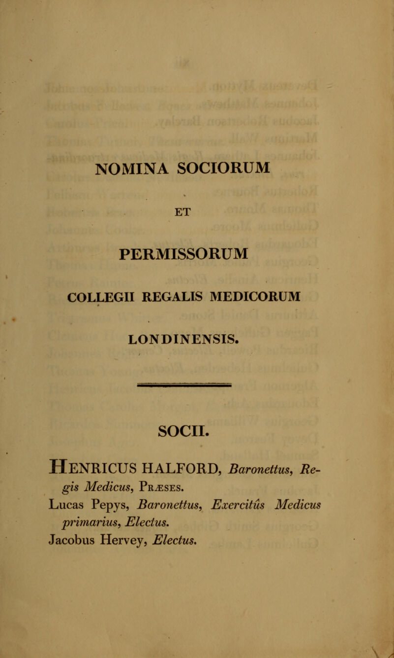 NOMINA SOCIORUM ET PERMISSORUM COLLEGII REGALIS MEDICORUM LONDINENSIS. SOCII. HeNRICUS HALFORD, Baronettus, Re- gis Medicus, Prases. Lucas Pepys, Baronettus, Exercitus Medicus primarius, Electus. Jacobus Hervey, Electus.