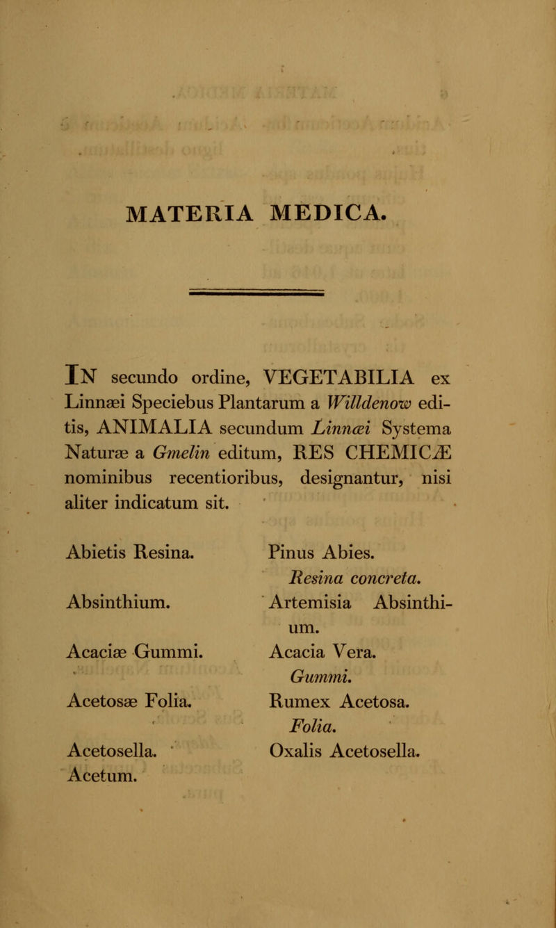 MATERIA MEDICA. In secundo ordine, VEGETABILIA ex Linnaei Speciebus Plantarum a Willdenow edi- tis, ANIMALIA secundum Linncei Systema Naturse a Gmelin editum, RES CHEMIC^ nominibus recentioribus, designantur, nisi aliter indicatum sit. Abietis Resina. Absinthium. Acaciae Gummi. Acetosae Folia. Acetosella. Acetum. Pinus Abies. Resina concreta. Artemisia Absinthi- um. Acacia Vera. Gummi, Rumex Acetosa. Folia. Oxalis Acetosella.