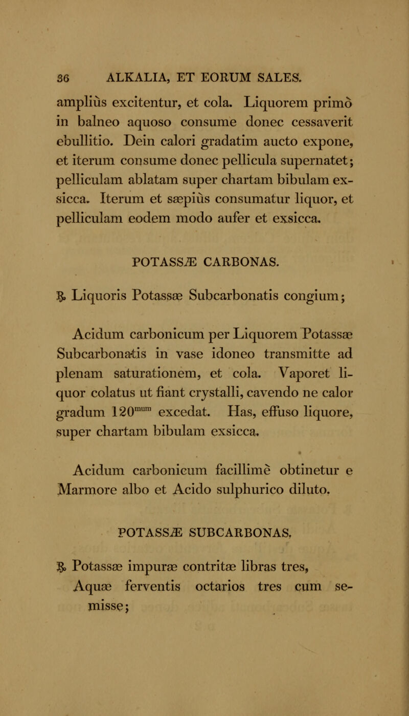 amplius excitentur, et cola. Liquorem primo in balneo aquoso consume donee cessaverit ebullitio. Dein calori gradatim aucto expone, et iterum consume donee pellicula supernatet; pelliculam ablatam super chartam bibulam ex- sicca* Iterum et saepius consumatur liquor, et pelliculam eodem modo aufer et exsicca. POTASS^ CARBONAS. ?, Liquoris Potassae Subcarbonatis congium; Acidum carbonicum per Liquorem Potassae Subcarbonatis in vase idoneo transmitte ad plenam saturationem, et cola. Vaporet li- quor colatus ut fiant crystalli, cavendo ne calor gradum 120™™ excedat. Has, efFuso liquore, super chartam bibulam exsicca, • Acidum carbonicum facillime obtinetur e Marmore albo et Acido sulphurico diluto. POTASS^ SUBCARBONAS, IQ, Potassae impurae contritae libras tres, Aquae ferventis octarios tres cum se- jnissej