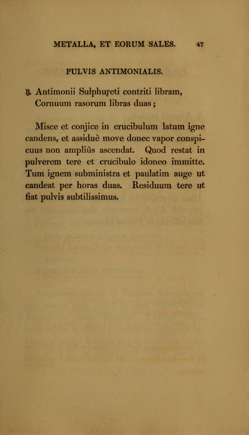 PULVIS ANTIMONIALIS. 5, Antimonii Sulphureti contriti libram, Cornuum rasorum libras duas; Misce et conjice in crucibulum latum igne candens, et assidue move donee vapor conspi- cuus non amplius ascendat. Quod restat in pulverem tere et crucibulo idoneo immitte. Tum ignem subministra et paulatim auge ut candeat per horas duas. Residuum tere ut fiat pulvis subtilissimus.