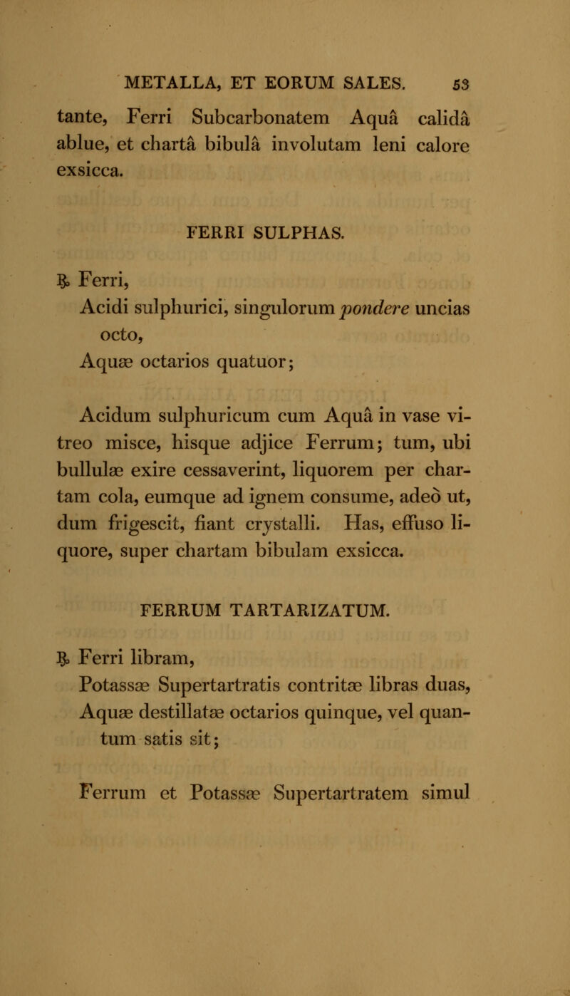 tante, Ferri Subcarbonatem Aqua calida ablue, et charta bibula involutam leni calore ex sicca. FERRI SULPHAS. 9, Ferri, Acidi sulphurici, singiilorum pondere uncias octo. Aquae octarios quatuor; Acidum sulphuricum cum Aqua in vase vi- treo misce, bisque adjice Ferrum; turn, ubi bullulas exire cessaverint, liquorem per char- tam cola, eumque ad ignem consume, adeo ut, dum frigescit, fiant crystalli. Has, efFuso li- quore, super chartam bibulam exsicca. FERRUM TARTARIZATUM. 5> Ferri libram, Potassae Supertartratis contritae libras duas, Aquae destillatae octarios quinque, vel quan- tum satis sit; Ferrum et Potassae Supertartratem simul