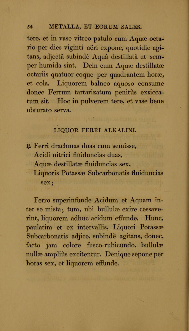 tere, et in vase vitreo patulo cum Aquas octa- rio per dies viginti aeri expone, quotidie agi- tans, adjecta subinde Aqua destillata ut sem- per humida sint. Dein cum Aquae destillatse octariis quatuor coque per quadrantem horas, et cola. Liquorem balneo aquoso consume donee Ferrum tartarizatum penitus exsicca- tum sit. Hoc in pulverem tere, et vase bene obturato serva. LIQUOR FERRI ALKALINL 5> Ferri drachmas duas cum semisse, Acidi nitrici fluiduncias duas. Aquae destillatae fluiduncias sex, Liquoris Potassae Subcarbonatis fluiduncias sex; Ferro superinfunde Acidum et Aquam in- ter se mista; tum, ubi buUute exire cessave- rint, liquorem adhuc acidum effunde. Hunc, paulatim et ex intervallis, Liquori Potassae Subcarbonatis adjice, subinde agitans, donee, facto jam colore fusco-rubicundo, bullulae nuUae amplius excitentur. Denique sepone per horas sex, et liquorem effunde.