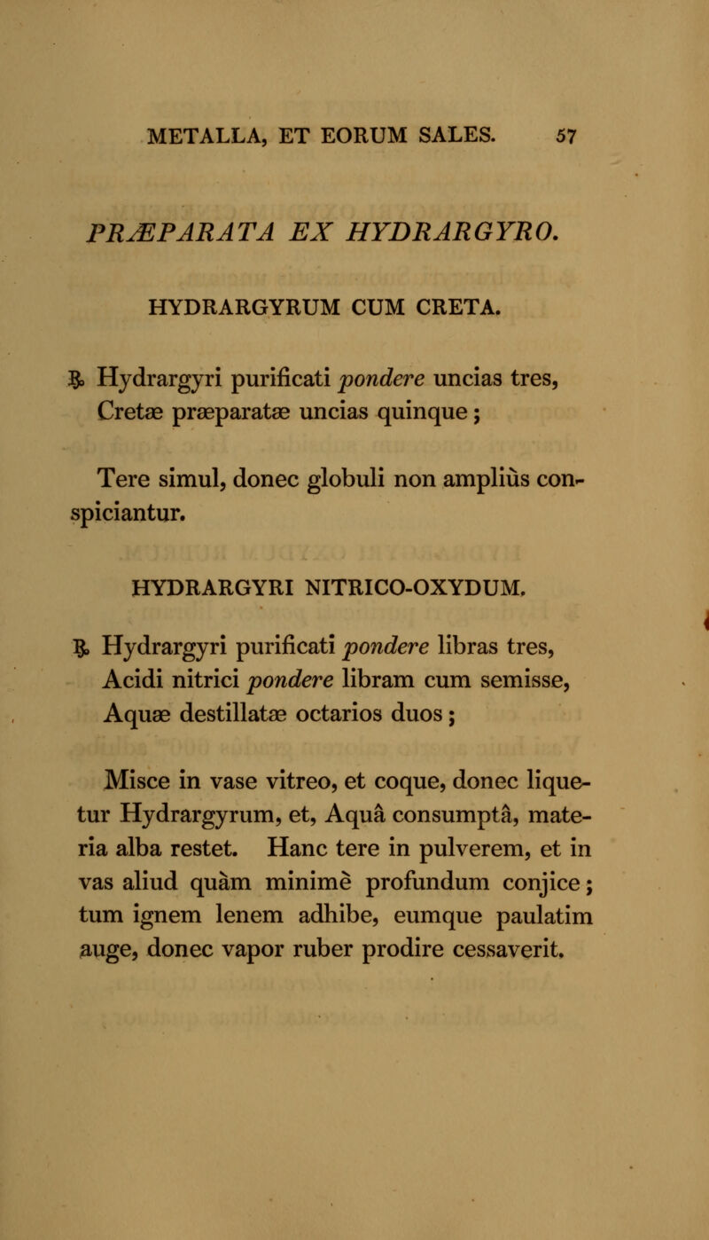 PR^ PAR AT A EX HYDRARGYRO. HYDRARGYRUM CUM CRETA. 5, Hydrargyri purificati pondere uncias tres, Cretae praeparata^ uncias quinque; Tere simul, donee globuli non amplius eon- spieiantur. HYDRARGYRI NITRICO-OXYDUM, B* Hydrargyri purificati pondere libras tres, Acidi nitrici pondere libram cum semisse, Aquae destillatae octarios duos; Misce in vase vitreo, et coque, donee lique- tur Hydrargyrum, et, Aqua consumpta, mate- ria alba restet. Hanc tere in pulverem, et in vas aliud quam minime profundum conjice; tum ignem lenem adhibe, eumque paulatim ;auge, donee vapor ruber prodire cessaverit.