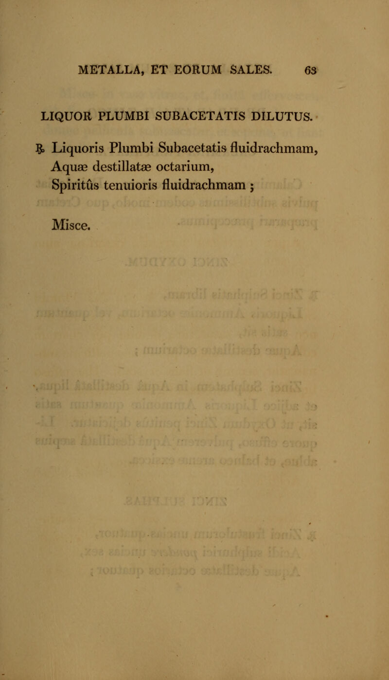 LIQUOR PLUMBI SUBACETATIS DILUTUS. 5> Liquoris Plumbi Subacetatis fluidrachmam. Aquse destillatse octarium, Spiritus tenuioris fluidrachmam; Misce.