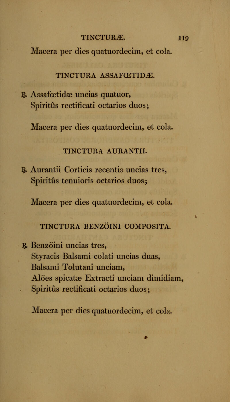 Macera per dies quatuordecim, et cola. TINCTURA ASSAFGETID^. g, Assafoetidas uncias quatuor, Spiritus rectificati octarios duos; Macera per dies quatuordecim, et cola. TINCTURA AURANTII. 5. Aurantii Corticis recentis uncias tres, Spiritus tenuioris octarios duos; Macera per dies quatuordecim, et cola. TINCTURA BENZOINI COMPOSITA. 5, Benzoini uncias tres, Styracis Balsami colati uncias duas, Balsami Tolutani unciam. Aloes spicatae Extracti unciam dimidiam, Spiritus rectificati octarios duos;