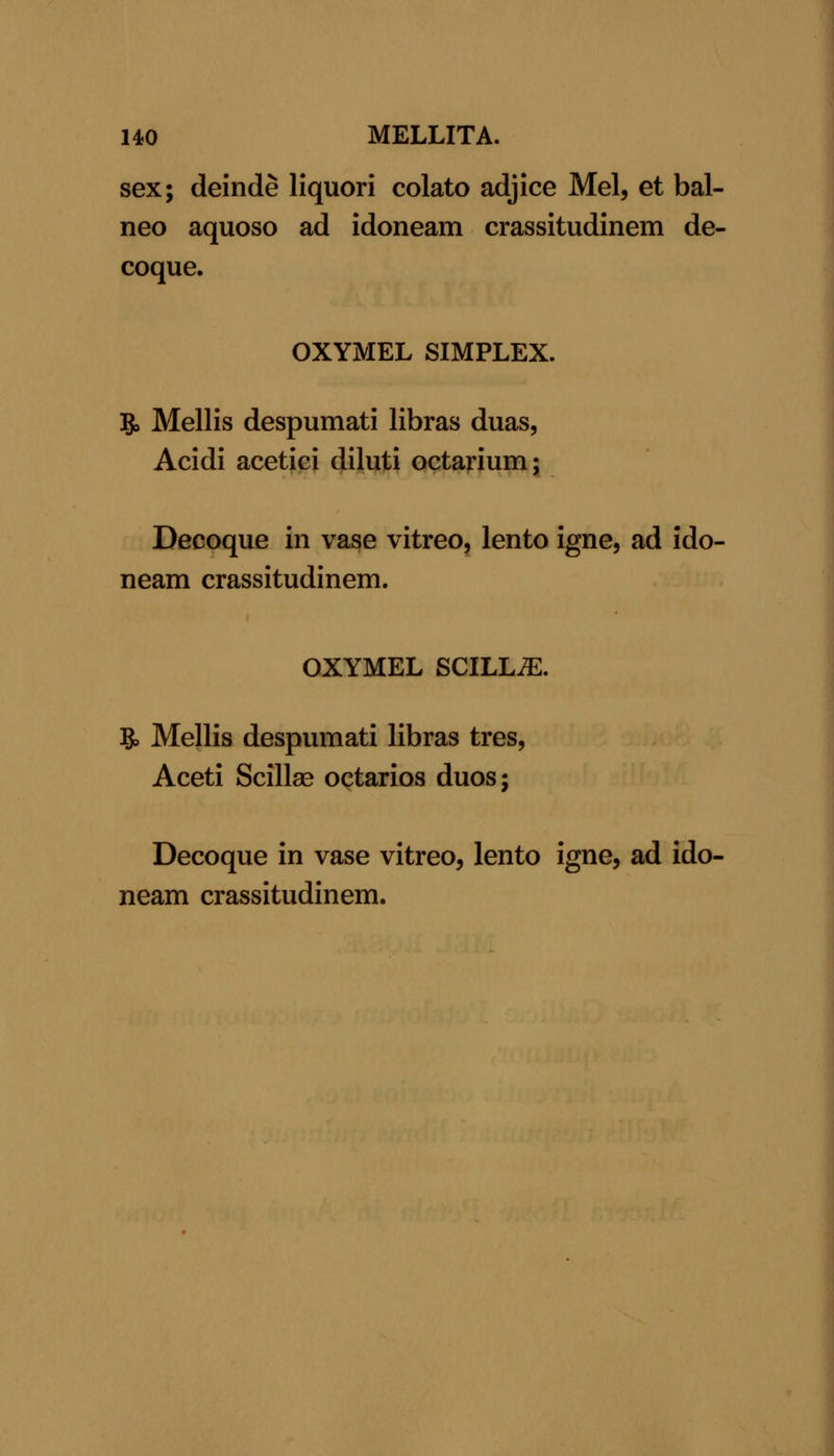 UO MELLITA. sex; deinde Hquori colato adjice Mel, et bal- neo aquoso ad idoneam crassitudinem de- coque. OXYMEL SIMPLEX. 5> Mellis despumati libras duas, Acidi acetici diluti octarium; Decoque in vase vitreo, lento igne, ad ido- neam crassitudinem. OXYMEL SCILLiE. B, Mellis despumati libras tres, Aceti Scillse octarios duos; Decoque in vase vitreo, lento igne, ad ido- neam crassitudinem.