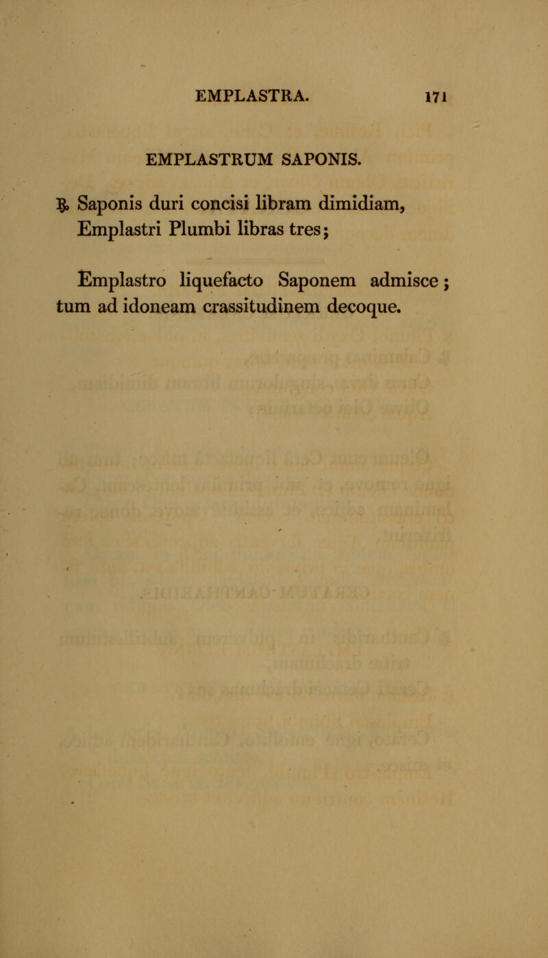 EMPLASTRUM SAPONIS. 5, Saponis duri concisi libram dimidiam, Emplastri Plumbi libras tres; Emplastro liquefacto Saponem admisce; turn ad idoneam crassitudinem decoque.