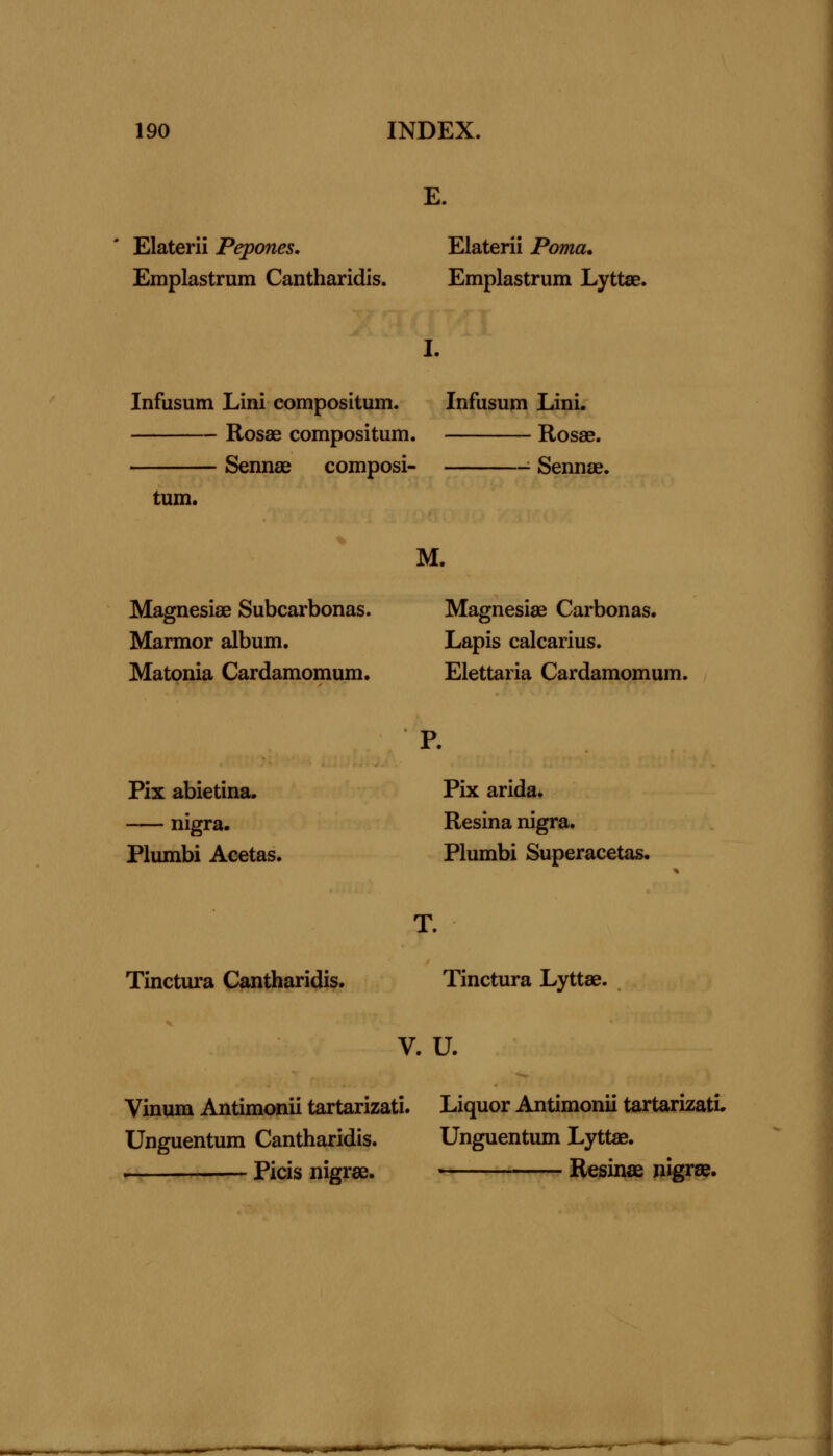 E. Elaterii Pepones, Emplastrum Cantharidis. Elaterii Poma, Emplastrum Lyttae. I. Infusum Lini eompositum. Infusum Lini. Rosae eompositum. Rosae. Sennas composi- ■ Sennae. turn. Magnesiae Subcarbonas. Marmor album. Matonia Cardamomum. M. Magnesiae Carbonas. Lapis calcarius. Elettaria Cardamomum. Pix abietina. nigra. Plumbi Acetas. P. Pix arida. Resina nigra. Plumbi Superacetas. Tinctura Cantharidis. T. Tinctura Lyttae. V. U. Vinum Antimonii tartarizati. Liquor Antimonii tartarizati. Unguentum Cantharidis. Unguentum Lyttae. — Picis nigrse. Resinae nigrse. I^BiXWaMaV^*