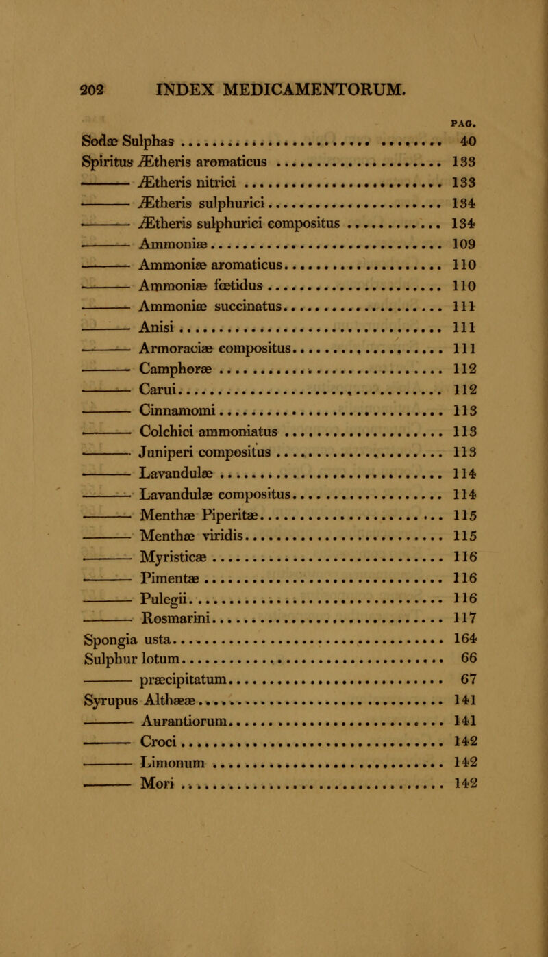 PAG. Sodae Sulphas 40 Spiritus Athens aromaticus 133 ^theris nitrici 133 ^theris sulphuric! 134? ^theris sulphuric! compositus 134* . Ammonias 109 AmmonisB aromaticus 110 Ammonise foetidus 110 Ammoniee succinatus Ill — Anisi Ill Armoraciae compositus Ill Camphorae 112 Carui 112 Cinnamomi 113 ■ Colchici ammoniatus 113 • Juniperi compositus 113 Lavandulae 114 Lavandulae compositus 114 • Menthae Piperitae 115 Menthae viridis 115 ■ Myristicae 116 Pimentae 116 Pulegii 116 Rosmarini 117 Spongia usta. 164- Sulphur lotum 66 praecipitatum 67 Syrupus Althaeae 141 . ■ Aurantiorum * «... 141 Croci 142 Limonum 142 . Mori 142