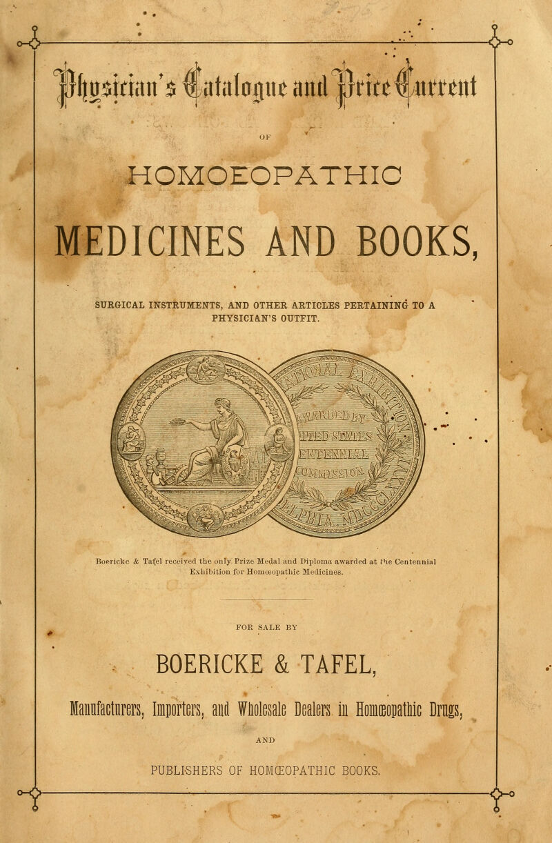 4- l^ |}l|0$tdan*$ €titalo0uc aitd |}rttt€y«ntnt HOMOEOPATHIC MEDICINES AND BOOKS, SURGICAL INSTRUMENTS, AND OTHER ARTICLES PERTAINING TO A PHYSICIAN'S OUTFIT. Boericke & Tafel received the only Prize Medal and Diploma awarded at the Centennial Exhibition for Homoeopathic Medicines. FOE SALE BY BOERICKE & TAFEL, Mannfactiirers, Importers, anil Wliolesale Dealers in Hoiceopatliic Dris ^- PUBLISHERS OF HOMCEOPATHIC BOOKS. T