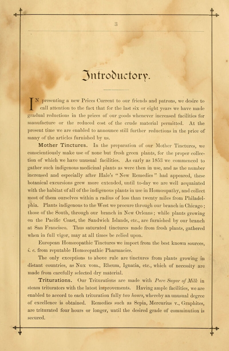 3ntrobiictory. IN presenting a new Prices Current to our friends and patrons, we desire to call attention to the fact that for the last six or eight years we have made gradual reductions in the prices of our goods whenever increased facilities for manufacture or the reduced cost of the crude material permitted. At the present time we are enabled to announce still further reductions in the price of many of the articles furnished by us. Mother Tinctures. In the preparation of our Mother Tinctures, we conscientiously make use of none but fresh green plants, for the proper collec- tion of which we have unusual facilities. As early as 1853 we commenced to gather such indigenous medicinal plants as were then in use, and as the number increased and especially after Hale's  New Eemedies  had aj)peared, these botanical excursions grew more extended, until to-day we are well acquainted with the habitat of all of the indigenous plants in use in Homoeopathy, and collect most of them ourselves within a radius of less than twenty miles from Philadel- phia, Plants indigenous to the West we procure through our branch in Chicago ; those of the South, through our branch in New Orleans; while j)lants growing on the Pacific Coast, the Sandwich Islands, etc., are furnished by our branch at San Francisco. Thus saturated tinctures made from fresh plants, gathered when in full vigor, may at all times be relied upon. European Homoeopathic Tinctures we import from the best known sources, i. e. from reputable Homoeopathic Pharmacies. The only exceptions to above rule are tinctures from plants growing in distant countries, as Nux vom., Pheum, Ignatia, etc., which of necessity are made from carefully selected dry material. Triturations. Our Triturations are made with Pure Sugar of Milh in steam triturators with the latest improvements. Having ample facilities, we are enabled to accord to each trituration fully two hours, whereby an unusual degree of excellence is obtained. Eemedies such as Sepia, Mercurius v., Graphites, are triturated four hours or longer, until the desired grade of comminution is secured.