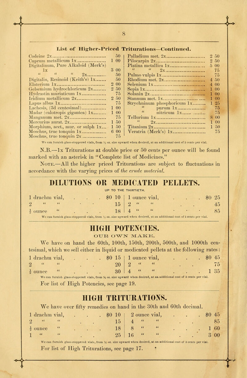 4^ List of Hislier-Priced Triturations—Continued. Codeine 2x Cuprum metallicum Ix Digitalinum, Pure Alkaloid (Mark's) Ix    2x Digitalin, Eesinoid (Keith's) Ix Elaterium Ix Gelsemium hydrochloricum 2x Hydrastin muriaticum Ix Iridium metallicum 2x Lapus albus Ix Lachesis, (3d centesimal) Madar (calotropis gigantea) Ix Manganum met. 2x Mercurius aurat. 2x Morphium, acet., mur. or sulph Ix... Moschus, true tonquin Ix Mosclius, true tonquin 2x 50 1 00 00 50 50 00 50 75 50 75 00 00 75 50 50 00 75 Palladium met. 2x Pilocarpin 2x Platina metallica Ix  2x Pulmo vulpis Ix Rhodium met. 2x Selenium Ix Sepia Ix Solanin 2x Stannum met. Ix Strychninum phosphoricum Ix.  purum Ix  nitricum Ix Tellurium Ix 2x Titanium 2x Veratria (Merk's) Ix 50 50 00 75 75 50 00 00 00 00 25 75 75 00 00 50 75 We caQ furnish glass-stoppered vials, from .^^ oz. size upward when desired, at an additional cost of 3 cents per vial. N.B.—Ix Trituratious at double price or 50 cents per ounce will be found marked with an asterisk in Complete list of Medicines. Note.—All the higher priced Triturations are subject to fluctuations in accordance with the varying prices of the crude material. DILUTIOIVS OR MEDICATED PELLETS. UP TO THE THIRTIETH. 1 drachm vial, 2  2 ounce ... We can furnish glass-stoppered vials, from \ 10 1 ounce vial, 15 2   18 4   $0 25 45 85 ; OZ. size upward wheu desired, at an additional cost of 3 cents jjer vial. HIGH POTENCIES. We have on hand the 60th, 100th, 150th, 200th, 500th, and 1000th cen- tesimal, which we sell either in liquid or medicated pellets at the following rates: 1 drachm vial, 2   t ounce ... We can furnish glass-stoppered vials, from % oz. 15 1 ounce vial, 20 2   30 4   W 45 75 1 35 ! upward when desired, at an additional cost of 3 cents per vial. For list of High Potencies, see page 19. ^ HIGH TRITUHATIOl^S. We have over fifty remedies on hand in the 30th and 60th decimal. . $0 45 85 . 1 60 3 00 We can furnish glass-stoppered vials, from H oz. size upward when desired, at an additional cost of 3 cents per vial. For list of High Triturations, see page 17. * 1 drachm vial. 2 u  '2 ounce  1 (i  10 2 ounce ^ ^ial. 15 4 a a 18 8 ii li 25 16 a it V