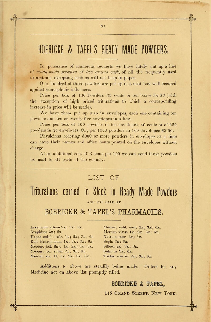 >l- Sa In pursuance of numerous requests we liave lately put up a line of ready-made powders of iivo grains each, of all the frequently used triturations, excepting such as will not keep in paper. One hundred of these powders are put up in a neat bos well secured against atmospheric influences. Price per box of 100 Powders 35 cents or ten boxes for $3 (with the exception of high priced triturations to whicli a corresponding increase in price ^vill be made). We have them put up also in envelopes, each one containing ten powders and ten or twent^'-'five envelopes in a box. Price per box of 100 powders in ten envelopes, 40 cents or of 250 powders in 25 envelopes, $1; per 1000 powders in 100 envelopes $3.50. Physicians ordering 5000 or more powders in envelopes at a time can have their names and office hours printed on the envelopes without charge. At an additional cost of 3 cents per 100 we can send these powders by mail to all parts of the country. LIST OF Triturations carried in Ikl in Ready Made Powders AND FOR SALE AT BOEEICKE & TAFEL'S PHAEMACIES. Arsenicum album 2x; 3x; 6x. Mercur. subl. corr. 2x; 3x; 6x. Graphites 3x; fix. Mercur. vivus Ix; 2x; 3x; 6x. Hepar sulph. calc. Ix; 2x; 3x; 6x. Natrum mur. 3x; 6x. Kali bichromicum Ix; 2x; 3x; 6x. Sepia 3x; 6x. Mercur. jod. flav. Ix; 2x; 3x; 6x. Silicea 2x; 3x; 6x. Mercur. jod. ruber 2x; 3x; 6x. Sulphur 3x; 6x. Mercur. sol. H. Ix; 2x; 3x; 6x. Tartar, emetic. 2x; 3x; 6x. Additions to above are steadily being made. Orders for any Medicine not on above list promptly filled. 145 GrEAND Street, New York. *f ®*