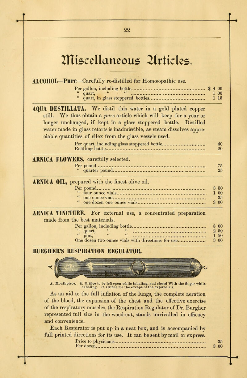 Jlttscellancous littkks. ALCOHOL—Pure—Carefully re-distilled for Homoeopatliic use. Per gallon, including bottle $ 4 00  quart,  .  , 1 00  quart, in glass stoppered bottles 1 15 AQUA DESTILLATA. We distil this water in a gold plated copper still. We thus obtain a pure article which will keep for a year or longer unchanged, if kept in a glass stoppered bottle. Distilled water made in glass retorts is inadmissible, as steam dissolves appre- ciable quantities of silex from the glass vessels used. Per quart, including glass stoppered bottle 40 Eefiliing bottle 20 ARNICA FLOWERS, carefully selected. Per pound 75  quarter pound 25 ARNICA OIL, prepared with the finest olive oil. Per pound 3 50  four ounce vials 1 00  one ounce vial 35  one dozen one ounce vials 3 00 ARNICA TINCTURE. For external use, a concentrated preparation made from the best materials. Per gallon, including bottle 8 00  quart,   , 2 50  pint,   1 50 One dozen two ounce vials with directions for use 3 00 BURGHER'S RESPIRATION REGULATOR. A. Mouthpiece. B. Orifice to be left open while inhaling, and closed With the finger while exhaling. O. Orifice for the excape of the expired air. As an aid to the full inflation of the lungs, the complete aeration of the blood, the expansion of the chest and the efiective exercise of the respiratory muscles, the Respiration Regulator of Dr. Burgher represented full size in the wood-cut, stands unrivalled in efficacy and convenience. Each Respirator is put up in a neat box, and is accompanied by full printed directions for its use. It can be sent by mail or express. Price to physicians 35 Per dozen 3 00