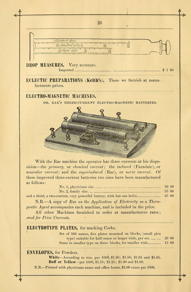 r> 1 i i i r t DROP MEASURES. Very accurate. Imported , „..,.. ., $ 1 00 ECLECTIC PREPARATIONS (Keith's). These we furnish at mauu- facturers prices. ELECTRO-MAGNETIC MACHINES. DR. RAE's three-current ELECTRO-MAGNETIC BATTERIES. -t**^«*w With the Rae machine the operator has three currents at his dispo- sition—the 'primary, or chemical current; the indxiced (Faradaic), or muscular current; and the superinduced (Rae), or nerve current. Of these improved three-current batteries two sizes have been manufactured as follows: No. 1, physicians size 50 00 No. 2, family size. 35 00 and a third, a two-current, very powerful battery, with but one helix 25 00 N.B.—A copy of Rae on the Application of Electricity as a Thera- peutic Agent accompanies each machine, and is included in the price. All other Machines furnished to order at manufacturers rates; send for Price Currents. ELECTROTYPE PLATES, for marking Corks. Set of 560 names, five plates mounted on blocks, (small pica type) suitable for half ounce or larger vials, per set. 20 00 Same in smaller type on three blocks, for smaller vials 15 00 ENVELOPES, for Powders. White—According to size, per 1000, $1.30; $1.50; $1.65 and $1.85. Buflf or Yellow—per 1000, $1.10; $1.25; $1.40 and $1.60. N.B.—Printed with physicians name and ofiice hours, $1.00 extra per 1000.