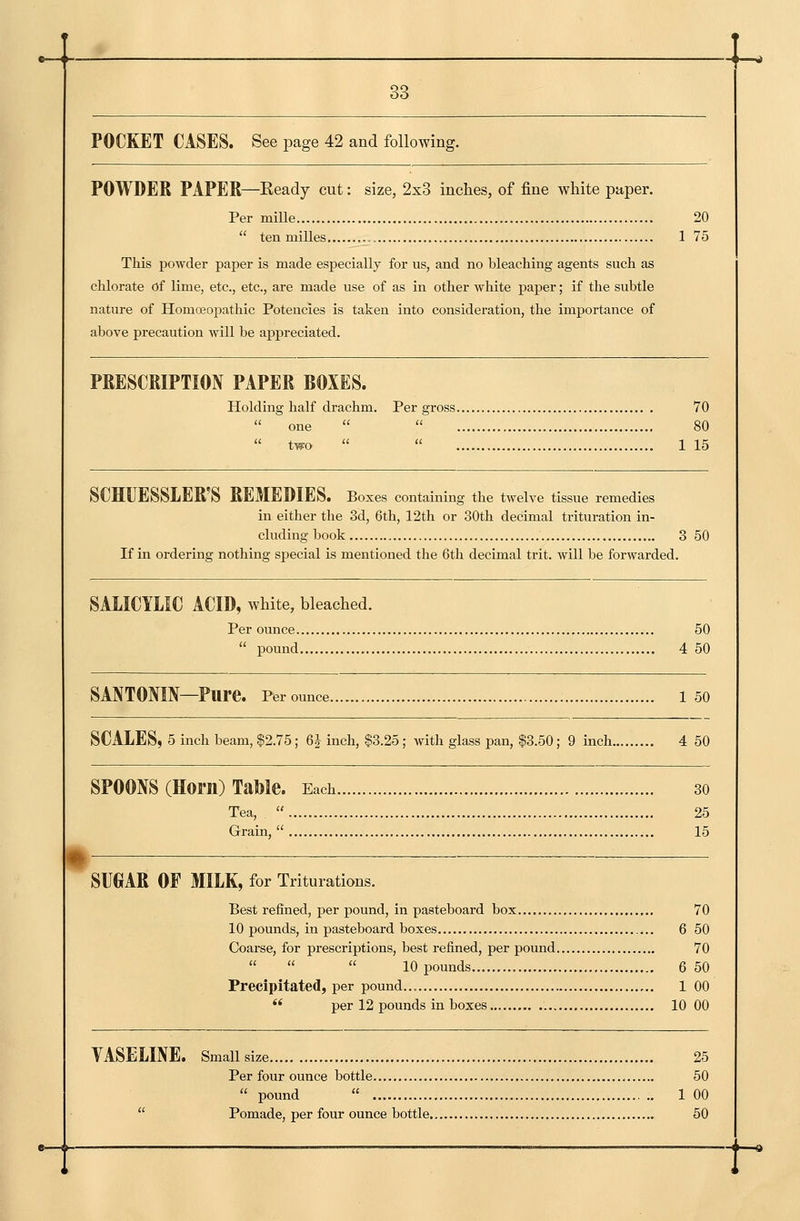 POCKET CASES. See page 42 and following. POWDER PAPER—Ready cut: size, 2x8 inches, of fine white paper. Per mille 20  tenmilles , 1 75 This powder paper is made especially for us, and no bleaching agents such as chlorate of Lime, etc., etc., are made use of as in other white paper; if the subtle nature of Homoeopathic Potencies is taken into consideration, the importance of above precaution will be appreciated. PRESCRIPTION PAPER BOXES. Holding half drachm. Per gross 70  one   80  two   1 15 SCHUESSLER S REMEDIES. Boxes containing the twelve tissue remedies in either the 3d, 6th, 12th or 30th decimal trituration in- cluding book 3 50 If in ordering nothing special is mentioned the 6th decimal trit. will be forwarded. SALICYLIC ACID, white, bleached. Per ounce 50  pound 4 50 SANTONIN—Pure. Per ounce 1 50 SCALES, 5 inch beam, $2.75; 6J inch, $3.25; with glass pan, $3.50; 9 inch 4 50 SPOONS (Horn) TaMe. Each 30 Tea,  25 Grain,  15 \ SUGAR OF MILK, for Triturations. Best refined, per pound, in pasteboard box 70 10 pounds, in pasteboard boxes 6 50 Coarse, for prescriptions, best refined, per pound 70    10 pounds 6 50 Precipitated, per pound... 1 00  per 12 pounds in boxes 10 00 VASELINE. Small size 25 Per four ounce bottle 50  pound  1 00  Pomade, per four ounce bottle 50