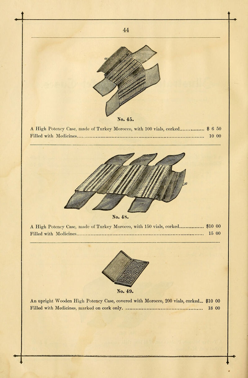 ]So. 45. A High Potency Case, made of Turkey Morocco, with 100 vials, corked $ 6 50 Filled with Medicines 10 00 No. 48. A High Potency Case, made of Turkey Morocco, with 150 vials, corked $10 00 Filled with Medicines 15 00 No. 49. An upright Wooden High Potency Case, covered with Morocco, 200 vials, corked,,. $10 00 Filled with Medicines, marked on cork only 18 00 +- ^.^.^ .t--^^-..^^;—.■,^^.-»-».,.—^irrmr -^■v.:r.~^..r ,e^.v^~»«..»^-s.u...^»^^>.^r-