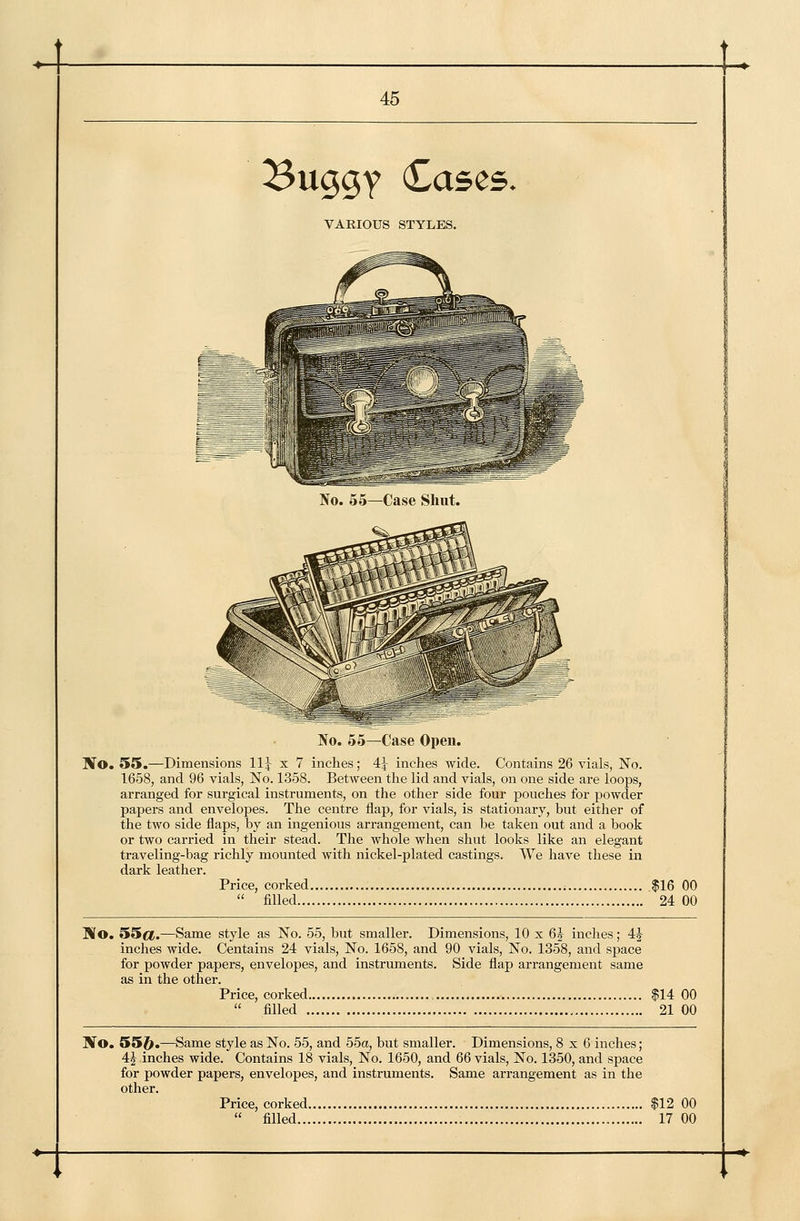 Buggy Cases. VARIOUS STYLES. No. 55—Case Shut. No. 55—Case Open. STo. 55.—Dimensions ll} x 7 inches; 4J inches wide. Contains 26 vials, No. 1658, and 96 vials. No. 1358, Between the lid and vials, on one side are loops, arranged for surgical instruments, on the other side four pouches for powder papers and envelopes. The centre flap, for vials, is stationary, but either of the two side flaps, by an ingenious arrangement, can be taken out and a book or two carried in their stead. The whole when shut looks like an elegant traveling-bag richly mounted with nickel-plated castings. We have these in dark leather. Price, corked $16 00  filled 24 00 Ko. 55cf.—Same style as No. 55, but smaller. Dimensions, 10 x 6J inches; 4J inches wide. Centains 24 vials. No. 1658, and 90 vials, No. 1358, and space for powder papers, envelopes, and instruments. Side flap arrangement same as in the other. Price, corked $14 00  filled 21 00 ]Vo. 55j^.—Same style as No. 55, and 55a, but smaller. Dimensions, 8x6 inches; 4J inches wide. Contains 18 vials. No. 1650, and 66 vials. No. 1350, and space for powder papers, envelopes, and instruments. Same arrangement as in the other. Price, corked $12 00