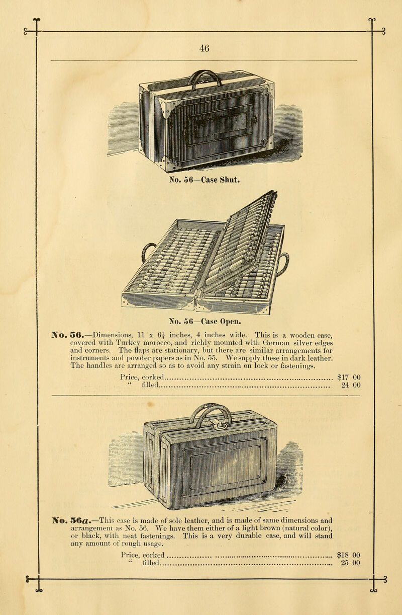 No. 56—Case Open. Xo. 56.—Dimensions, 11 x 6^ inches, 4 inches wide. This is a wooden case, covered with Turkey morocco, and richly mounted with German silver edges and corners. The flaps are stationary, but there are similar arrangements for instruments and powder papers as in No. 55. We supply these in dark leather. The handles are arranged so as to avoid any strain on lock or fastenings. Price, corked $17 00  filled 24 00 No. 56cj.—This case is made of sole leather, and is made of same dimensions and arrangement as No. 56. We have them either of a light brown (natural color), or black, with neat fastenings. This is a very durable case, and will stand any amount of rough usage. Price, corked $18 00