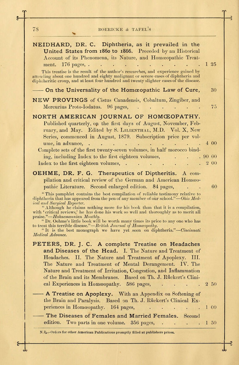 NEIDHARD, DR. C. Diphtheria, as it prevailed in the United States from i860 to 1866. Preceded by au Historical Account of its Pheuomena, its Nature, and Homoeopathic Treat- ment. 176 pages, . . . . 1 25 Tliis treatise is the result of the author's researches, and experience gained by attending about one hundred and eighty malignant or severe cases of diphtheria and dipliiheritic croup, and at least four hundred and twenty slighter cases of the disease. On the Universality of the Homoeopathic La^v of Cure, 30 NEW PROVINGS of Cistus Canadensis, Cobaltum, Zingiber, and Mercurius Proto-Iodatus. 96 pages, ...... 75 NORTH AMERICAN JOURNAL OF HOMOEOPATHY. Published quarterly, oji the first days of August, November, Feb- ruary, and May. Edited by S. Lilienthal, M.D. Vol. X, New Series, commenced in August, 1879. Subscription price per vol- ume, in advance, . , . . . . . . . . 4 00 Complete sets of the first twenty-seven volumes, in half morocco bind- ing, including Index to the first eighteen volumes, . . . 90 00 Index to the first eighteen volumes, . . . . . . . 2 00 OEHME, DR. F. G. Therapeutics of Diptheritis. A com- pilation and critical review of the German and American Homoeo- pathic Literature. Second enlarged edition. 84 pages, . . 60  This pamphlet contains the best compilation of reliable testimony relative to diphtheria that has appeared from the pen of any member of oiir school.—Ohio Med- ical and Surgical Reporter.  Although he claims nothing more for his book than that it is a compilation, with ' critical reviews,' he has done his work so well and thoroughly as to merit all Y>raise.—IIahnemannian Monthly.  Dr. Oehme's little book will be worth many times its price to any one who has to treat this terrible disease.—British Journal of Homoeopathy.  It is the best monograph we have yet seen on diphtheria.—Cincinnati Medical Advance. PETERS, DR. J. C. A complete Treatise on Headaches and Diseases of the Head. I. The Nature and Treatment of Headaches. II. The Nature and Treatment of Apoplexy. III. The Nature and Treatment of Mental Derangement. IV. The Nature and Treatment of Irritation, Congestion, and Inflammation of the Brain and its Membranes. Based on Th. J. Riickert's Clini- cal Experiences in Homoeopathy. 586 pages, . . . . 2 50 A Treatise on Apoplexy. With an Appendix on Softening of the Brain and Paralysis. Based on Th. J. Ruckert's Clinical Ex- periences in Homoeopathy. 164 pages, 1 00 The Diseases of Females and Married Females. Second edition. Two parts in one volume. 356 pages, . . . . 1 50