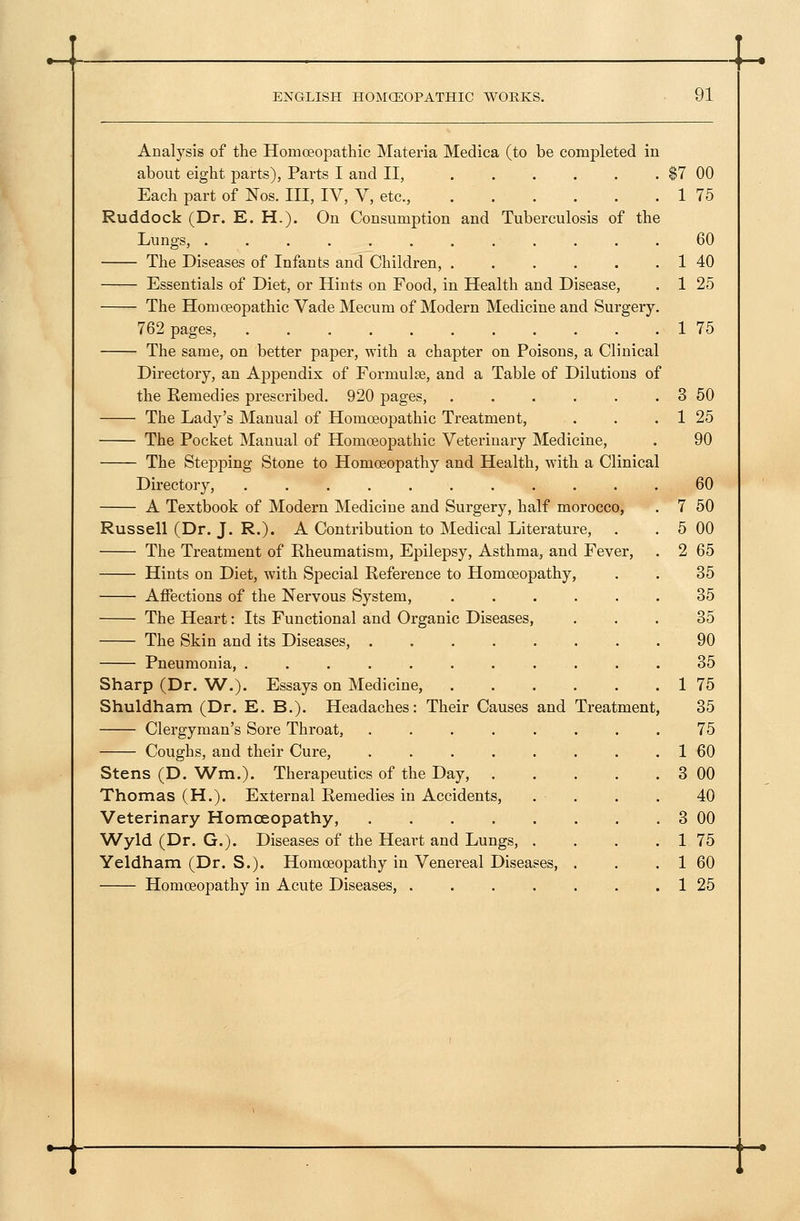 Treatment Veterinary Homceopathy, Wyld (Dr. G.). Diseases of the Heart and Lungs, . Yeldham (Dr. S.). Homceopathy in Venereal Diseases, Homoeopathy in Acute Diseases, .... $7 00 1 75 60 1 40 1 25 1 75 3 50 1 25 90 Analysis of the Homoeopathic Materia Medica (to be completed in about eight parts). Parts I and II, Each part of Nos. Ill, IV, V, etc., Ruddock (Dr. E. H.). On Consumption and Tuberculosis of the Lungs, ............ The Diseases of Infants and Children, ...... Essentials of Diet, or Hints on Food, in Health and Disease, The Homoeopathic Vade Mecum of Modern Medicine and Surgery. 762 pages, ........... The same, on better paper, with a chapter on Poisons, a Clinical Directory, an Appendix of FormuliJe, and a Table of Dilutions of the Remedies prescribed. 920 pages, .... The Lady's Manual of Homoeopathic Treatment, The Pocket Manual of Homoeopathic Veterinary Medicine, The Stepping Stone to Homoeopathy and Health, witli a Clinical Directoiy, .......... A Textbook of Modern Medicine and Surgery, half morocco, Russell (Dr. J. R.). A Contribution to Medical Literature, The Treatment of Rheumatism, Epilepsy, Asthma, and Fever, Hints on Diet, with Special Reference to Homoeopathy, Affections of the Nervous System, The Heart: Its Functional and Organic Diseases, The Skin and its Diseases, ..... Pneumonia, ........ Sharp (Dr. W.). Essays on Medicine, Shuldham (Dr. E. B.). Headaches: Their Causes and Clergyman's Sore Throat, ..... Coughs, and their Cure, ..... Stens (D. V/m.). Therapeutics of the Day, Thomas (H.). External Remedies in Accidents, 60 50 00 65 35 35 35 90 35 75 35 75 60 00 40 00 75 60 25